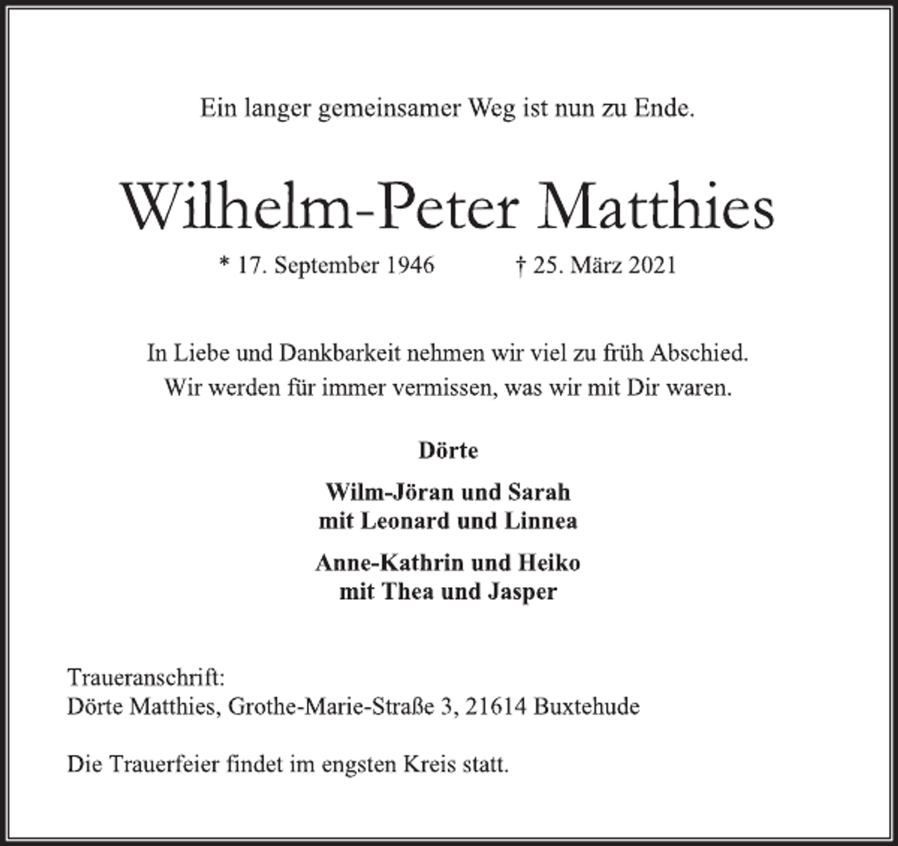 <p>Ein langer gemeinsamer Weg ist nun zu Ende.<br />Wilhelm-Peter Matthies<br />* 17. September 1946 + 25. März 2021<br />In Liebe und Dankbarkeit nehmen wir viel zu früh Abschied.<br />Wir werden für immer vermissen, was wir mit Dir waren.<br />Dörte<br />Wilm-Jöran und Sarah<br />mit Leonard und Linnea<br />Anne-Kathrin und Heiko<br />mit Thea und Jasper<br />Traueranschrift:<br />Dörte Matthies, Grothe-Marie-Straße 3, 21614 Buxtehude<br />Die Trauerfeier findet im engsten Kreis statt.</p>