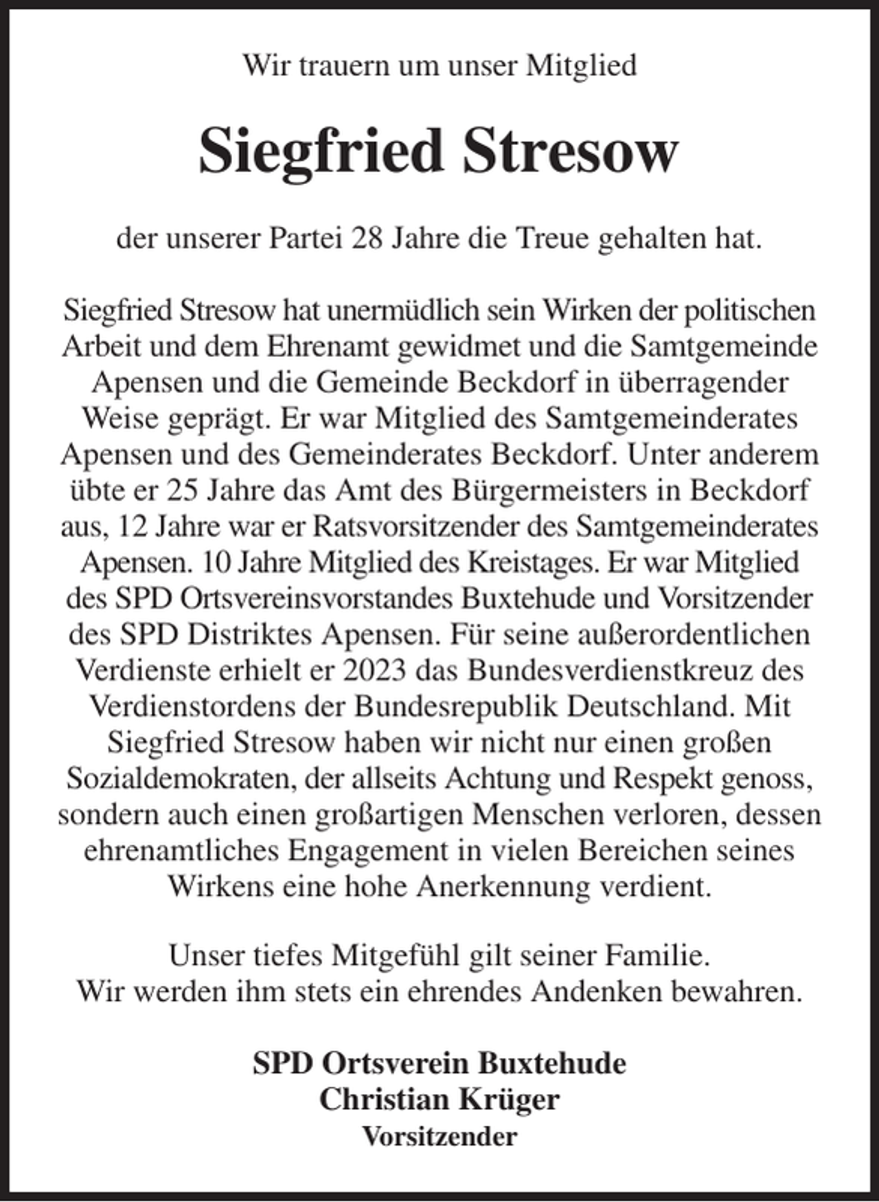 <p>Wir trauern um unser Mitglied<br />Siegfried Stresow<br />der unserer Partei 28 Jahre die Treue gehalten hat.</p><p>Siegfried Stresow hat unermüdlich sein Wirken der politischen Arbeit und dem Ehrenamt gewidmet und die Samtgemeinde Apensen und die Gemeinde Beckdorf in überragender Weise geprägt. Er war Mitglied des Samtgemeinderates Apensen und des Gemeinderates Beckdorf. Unter anderem übte er 25 Jahre das Amt des Bürgermeisters in Beckdorf aus, 12 Jahre war er Ratsvorsitzender des Samtgemeinderates Apensen. 10 Jahre Mitglied des Kreistages. Er war Mitglied des SPD Ortsvereinsvorstandes Buxtehude und Vorsitzender des SPD Distriktes Apensen. Für seine außerordentlichen Verdienste erhielt er 2023 das Bundesverdienstkreuz des Verdienstordens der Bundesrepublik Deutschland. Mit Siegfried Stresow haben wir nicht nur einen großen<br />Sozialdemokraten, der allseits Achtung und Respekt genoss, sondern auch einen großartigen Menschen verloren, dessen ehrenamtliches Engagement in vielen Bereichen seines Wirkens eine hohe Anerkennung verdient.<br />Unser tiefes Mitgefühl gilt seiner Familie.<br />Wir werden ihm stets ein ehrendes Andenken bewahren.</p><p>SPD Ortsverein Buxtehude<br />Christian Krüger<br />Vorsitzender</p>