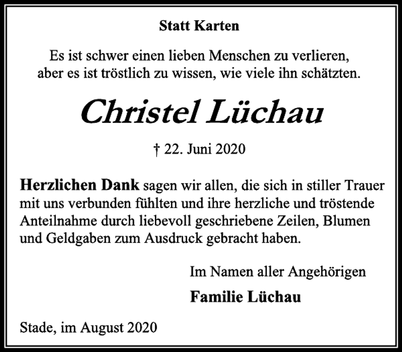 <p>Statt Karten<br />Es ist schwer einen lieben Menschen zu verlieren,<br />aber es ist tröstlich zu wissen, wie viele ihn schätzten.<br />Christel Lüchau<br />† 22. Juni 2020<br />Herzlichen Dank sagen wir allen, die sich in stiller Trauer mit uns verbunden fühlten und ihre herzliche und tröstende<br />Anteilnahme durch liebevoll geschriebene Zeilen, Blumen<br />und Geldgaben zum Ausdruck gebracht haben.<br />Im Namen aller Angehörigen<br />Familie Lüchau<br />Stade, im August 2020</p>