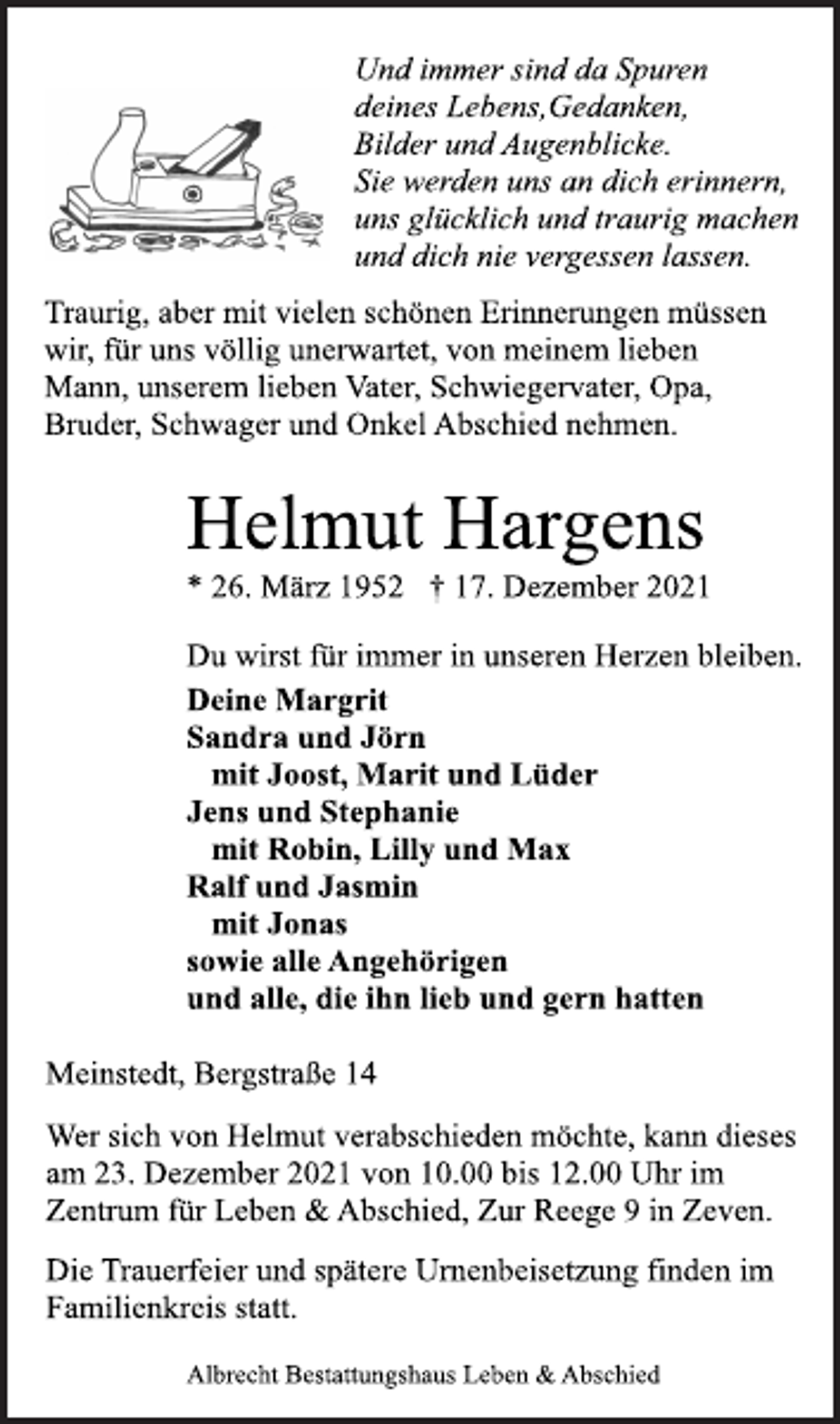 <p>Und immer sind da Spuren<br />deines Lebens,Gedanken,<br />Bilder und Augenblicke.<br />Sie werden uns an dich erinnern,<br />uns glücklich und traurig machen<br />und dich nie vergessen lassen.<br />Traurig, aber mit vielen schönen Erinnerungen müssen<br />wir, für uns völlig unerwartet, von meinem lieben<br />Mann, unserem lieben Vater, Schwiegervater, Opa,<br />Bruder, Schwager und Onkel Abschied nehmen.<br />Helmut Hargens<br />* 26. März 1952 † 17. Dezember 2021<br />Du wirst für immer in unseren Herzen bleiben.<br />Deine Margrit<br />Sandra und Jörn<br />mit Joost, Marit und Lüder<br />Jens und Stephanie<br />mit Robin, Lilly und Max<br />Ralf und Jasmin<br />mit Jonas<br />sowie alle Angehörigen<br />und alle, die ihn lieb und gern hatten<br />Meinstedt, Bergstraße 14<br />Wer sich von Helmut verabschieden möchte, kann dieses<br />am 23. Dezember 2021 von 10.00 bis 12.00 Uhr im<br />Zentrum für Leben &amp; Abschied, Zur Reege 9 in Zeven.<br />Die Trauerfeier und spätere Urnenbeisetzung finden im<br />Familienkreis statt.<br />Albrecht Bestattungshaus Leben &amp; Abschied</p>