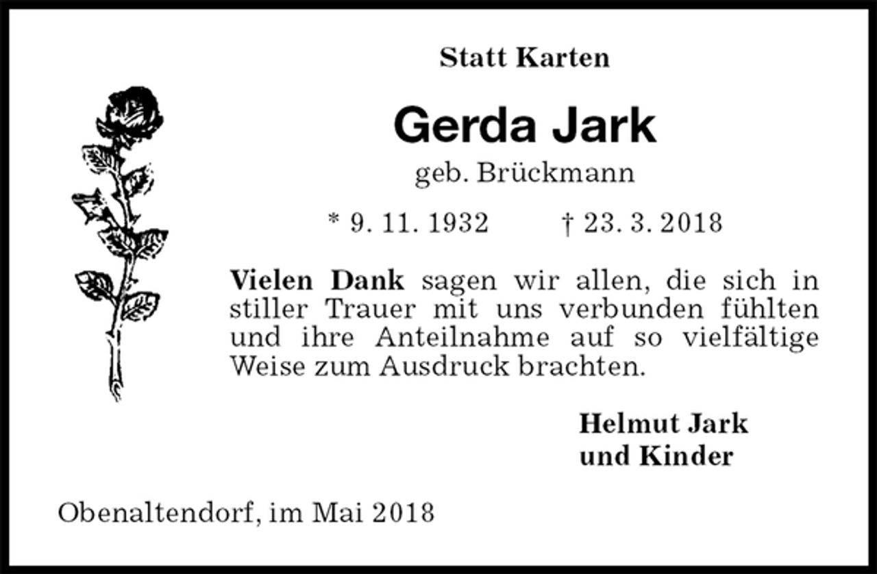 <p>Statt Karten<br />Gerda Jark<br />geb. Brückmann<br />* 9. 11. 1932 † 23. 3. 2018<br />Vielen Dank sagen wir allen, die sich in stiller Trauer mit uns verbunden fühlten und ihre Anteilnahme auf so vielfältige Weise zum Ausdruck brachten.<br />Helmut Jark<br />und Kinder<br />Obenaltendorf, im Mai 2018</p>