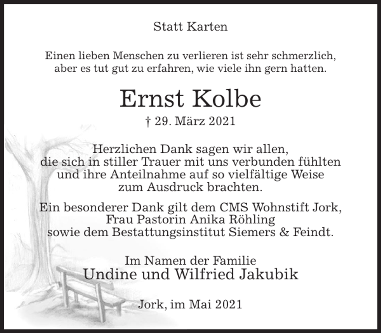 <p>Statt Karten<br />Einen lieben Menschen zu verlieren ist sehr schmerzlich,<br />aber es tut gut zu erfahren, wie viele ihn gern hatten.<br />Ernst Kolbe<br />† 29. März 2021<br />Herzlichen Dank sagen wir allen,<br />die sich in stiller Trauer mit uns verbunden fühlten<br />und ihre Anteilnahme auf so vielfältige Weise<br />zum Ausdruck brachten.<br />Ein besonderer Dank gilt dem CMS Wohnstift Jork,<br />Frau Pastorin Anika Röhling<br />sowie dem Bestattungsinstitut Siemers &amp; Feindt.<br />Im Namen der Familie<br />Undine und Wilfried Jakubik<br />Jork, im Mai 2021</p>