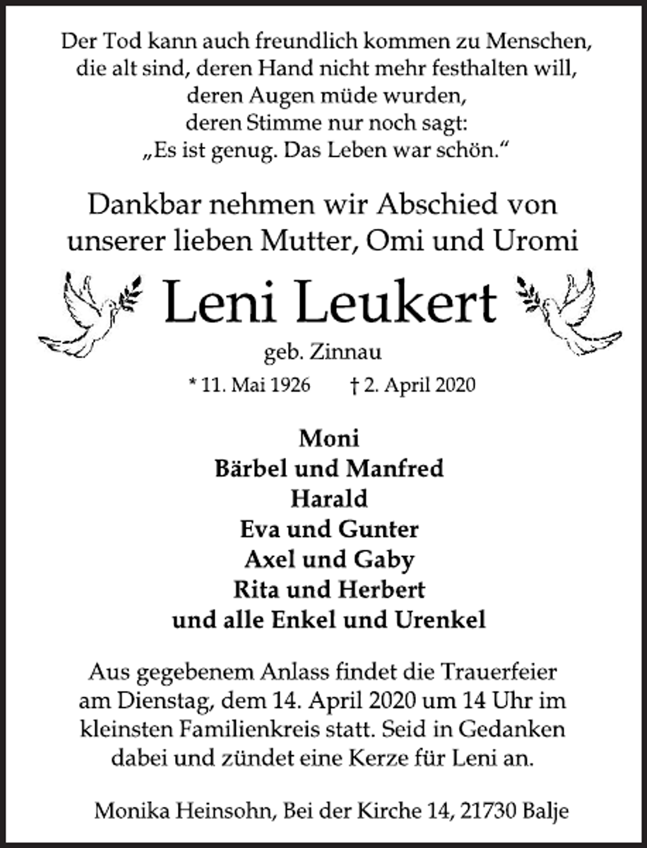 <p>Der Tod kann auch freundlich kommen zu Menschen, die alt sind, deren Hand nicht mehr festhalten will, deren Augen müde wurden, deren Stimme nur noch sagt: "Es ist genug. Das Leben war schön."<br />Dankbar nehmen wir Abschied von unserer lieben Mutter, Omi und Uromi<br />Leni Leukert<br />geb. Zinnau<br />*11. Mai 1926 + 2. April 2020<br />Moni<br />Bärbel und Manfred<br />Harald<br />Eva und Gunter<br />Axel und Gaby<br />Rita und Herbert<br />und alle Enkel und Urenkel<br />Aus gegebenem Anlass findet die Trauerfeier am Dienstag, dem 14. April 2020 um 14 Uhr im kleinsten Familienkreis statt. Seid in Gedanken dabei und zündet eine Kerze für Leni an.<br />Monika Heinsohn, Bei der Kirche 14, 21730 Balje</p>
