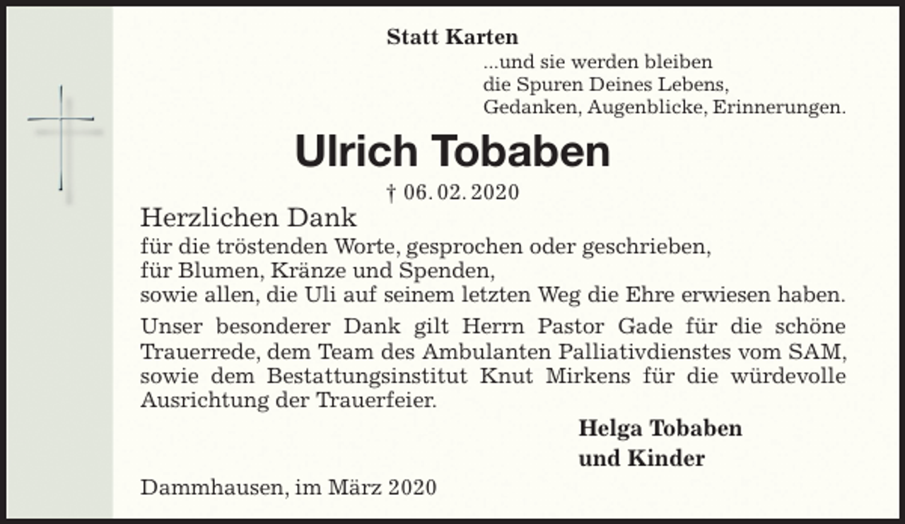 <p>Statt Karten<br />...und sie werden bleiben<br />die Spuren Deines Lebens,<br />Gedanken, Augenblicke, Erinnerungen.<br />Ulrich Tobaben<br />† 06. 02. 2020<br />Herzlichen Dank<br />für die tröstenden Worte, gesprochen oder geschrieben,<br />für Blumen, Kränze und Spenden,<br />sowie allen, die Uli auf seinem letzten Weg die Ehre erwiesen haben.<br />Unser besonderer Dank gilt Herrn Pastor Gade für die schöne Trauerrede, dem Team des Ambulanten Palliativdienstes vom SAM, sowie dem Bestattungsinstitut Knut Mirkens für die würdevolle Ausrichtung der Trauerfeier.<br />Helga Tobaben<br />und Kinder<br />Dammhausen, im März 2020</p>