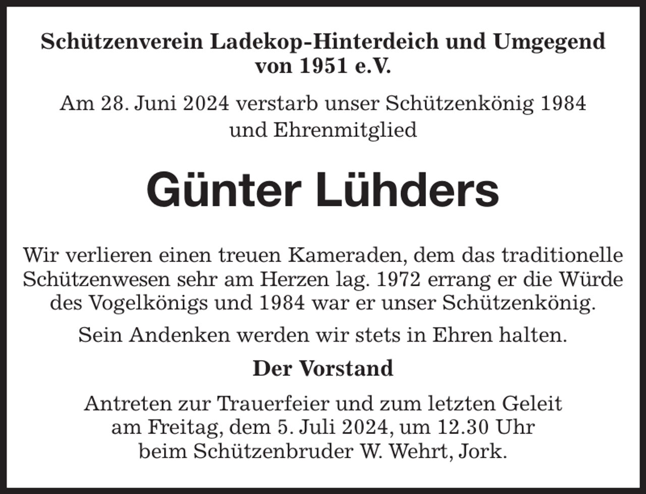 <p>Schützenverein Ladekop-Hinterdeich und Umgegend<br />von 1951 e.V.<br />Am 28. Juni 2024 verstarb unser Schützenkönig 1984<br />und Ehrenmitglied<br />Günter Lühders<br />Wir verlieren einen treuen Kameraden, dem das traditionelle<br />Schützenwesen sehr am Herzen lag. 1972 errang er die Würde<br />des Vogelkönigs und 1984 war er unser Schützenkönig.<br />Sein Andenken werden wir stets in Ehren halten.<br />Der Vorstand<br />Antreten zur Trauerfeier und zum letzten Geleit<br />am Freitag, dem 5. Juli 2024, um 12.30 Uhr<br />beim Schützenbruder W. Wehrt, Jork.</p>