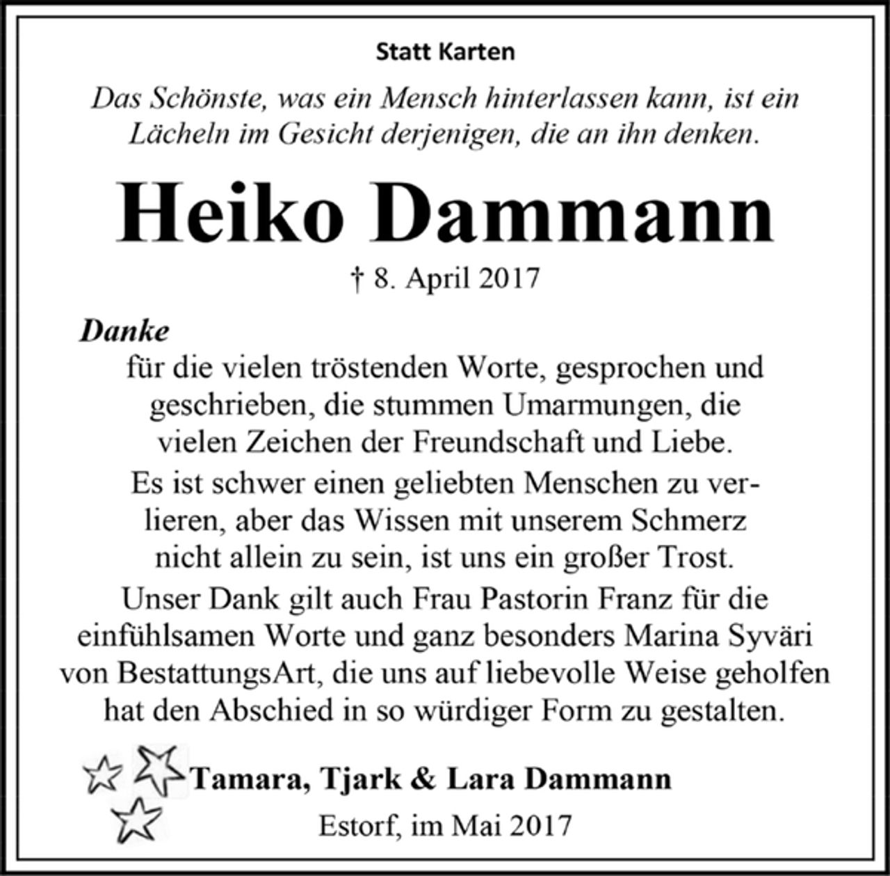 <p>Statt Karten<br />Das Schönste, was ein Mensch hinterlassen kann, ist ein Lächeln im Gesicht derjenigen, die an ihn denken.<br />Heiko Dammann<br />† 8. April 2017<br />Danke<br />für die vielen tröstenden Worte, gesprochen und geschrieben, die stummen Umarmungen, die vielen Zeichen der Freundschaft und Liebe. Es ist schwer einen geliebten Menschen zu verlieren, aber das Wissen mit unserem Schmerz nicht allein zu sein, ist uns ein großer Trost. Unser Dank gilt auch Frau Pastorin Franz für die einfühlsamen Worte und ganz besonders Marina Syväri von BestattungsArt, die uns auf liebevolle Weise geholfen hat den Abschied in so würdiger Form zu gestalten.<br />Tamara, Tjark &amp; Lara Dammann<br />Estorf, im Mai 2017</p>