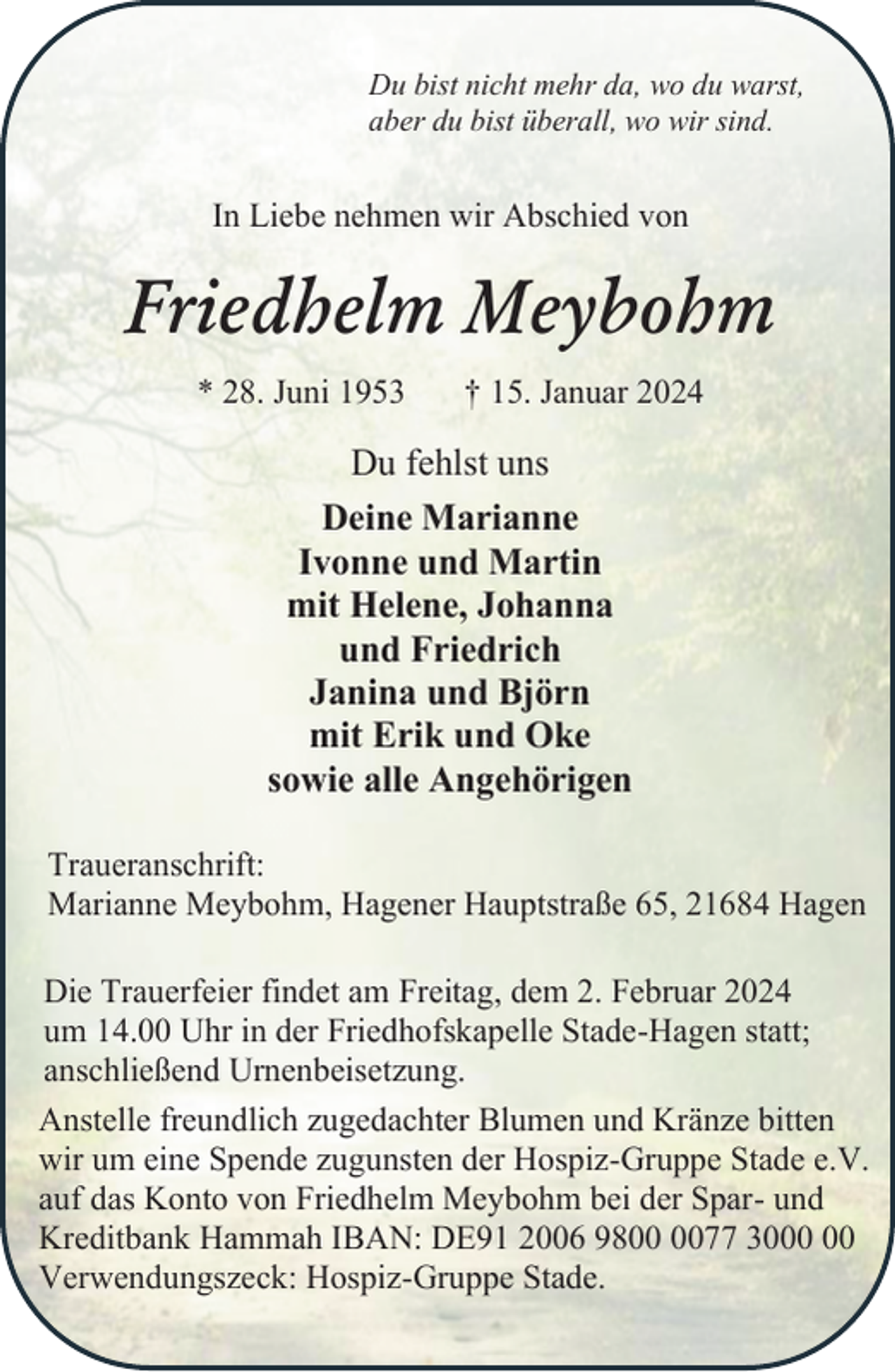<p>Du bist nicht mehr da, wo du warst,<br />aber du bist überall, wo wir sind.</p><p>In Liebe nehmen wir Abschied von</p><p>Friedhelm Meybohm<br />* 28. Juni 1953</p><p>† 15. Januar 2024</p><p>Du fehlst uns<br />Deine Marianne<br />Ivonne und Martin<br />mit Helene, Johanna<br />und Friedrich<br />Janina und Björn<br />mit Erik und Oke<br />sowie alle Angehörigen<br />Traueranschrift:<br />Marianne Meybohm, Hagener Hauptstraße 65, 21684 Hagen<br />Die Trauerfeier findet am Freitag, dem 2. Februar 2024<br />um 14.00 Uhr in der Friedhofskapelle Stade-Hagen statt;<br />anschließend Urnenbeisetzung.<br />Anstelle freundlich zugedachter Blumen und Kränze bitten<br />wir um eine Spende zugunsten der Hospiz-Gruppe Stade e.V.<br />auf das Konto von Friedhelm Meybohm bei der Spar- und<br />Kreditbank Hammah IBAN: DE91 2006 9877 30<br />Verwendungszeck: Hospiz-Gruppe Stade.</p>