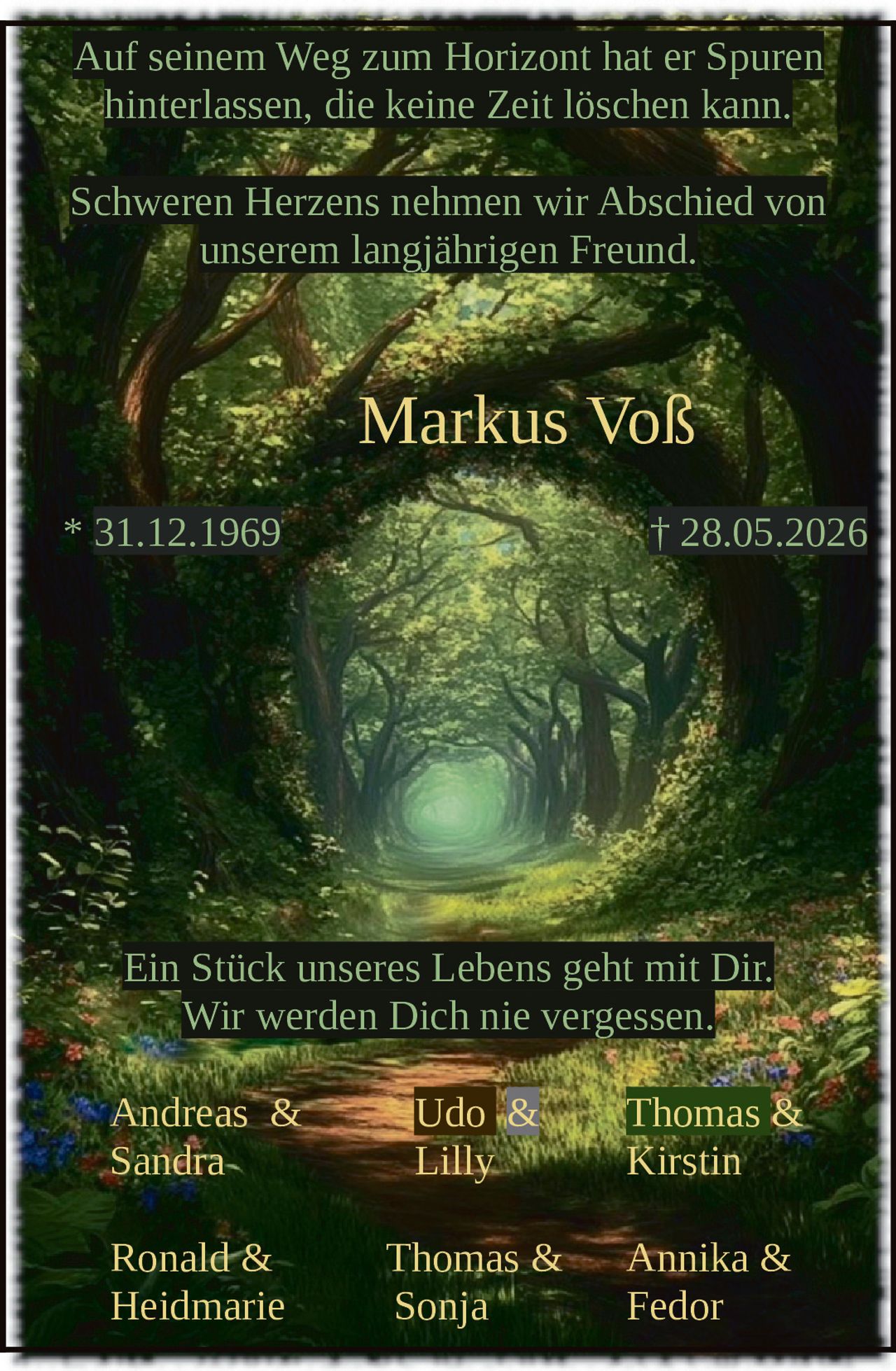 <p>Auf seinem Weg zum Horizont hat er Spuren hinterlassen, die keine Zeit löschen kann.</p>

<p>Schweren Herzens nehmen wir Abschied von unserem langjährigen Freund.</p>

<p><strong>Markus Voß</strong><br>* 31.12.1969 † 28.05.2026</p>

<p>Ein Stück unseres Lebens geht mit Dir.<br>Wir werden Dich nie vergessen.</p>

<p>Andreas & Udo & Thomas &<br>Sandra Lilly Kirstin<br><br>Ronald & Thomas & Annika &<br>Heidmarie Sonja Fedor</p>