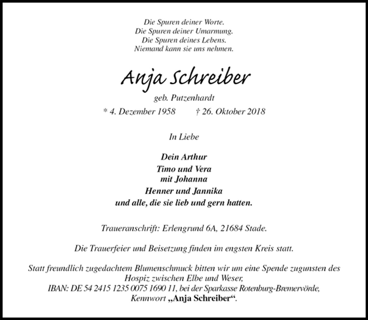<p>Die Spuren deiner Worte.<br />Die Spuren deiner Umarmung.<br />Die Spuren deines Lebens.<br />Niemand kann sie uns nehmen.<br />Anja Schreiber<br />geb. Putzenhardt<br />* 4. Dezember 1958 † 26. Oktober 2018<br />In Liebe</p>
<p>Dein Arthur<br />Timo und Vera<br />mit Johanna<br />Henner und Jannika<br />und alle, die sie lieb und gern hatten.<br />Traueranschrift: Erlengrund 6A, 21684 Stade.</p>
<p>Die Trauerfeier und Beisetzung finden im engsten Kreis statt.</p>
<p>Statt freundlich zugedachtem Blumenschmuck bitten wir um eine Spende zugunsten des Hospiz zwischen Elbe und Weser,<br />IBAN: DE 54 2415 1235 0075 1690 11, bei der Sparkasse Rotenburg-Bremervörde,<br />Kennwort „Anja Schreiber“.</p>