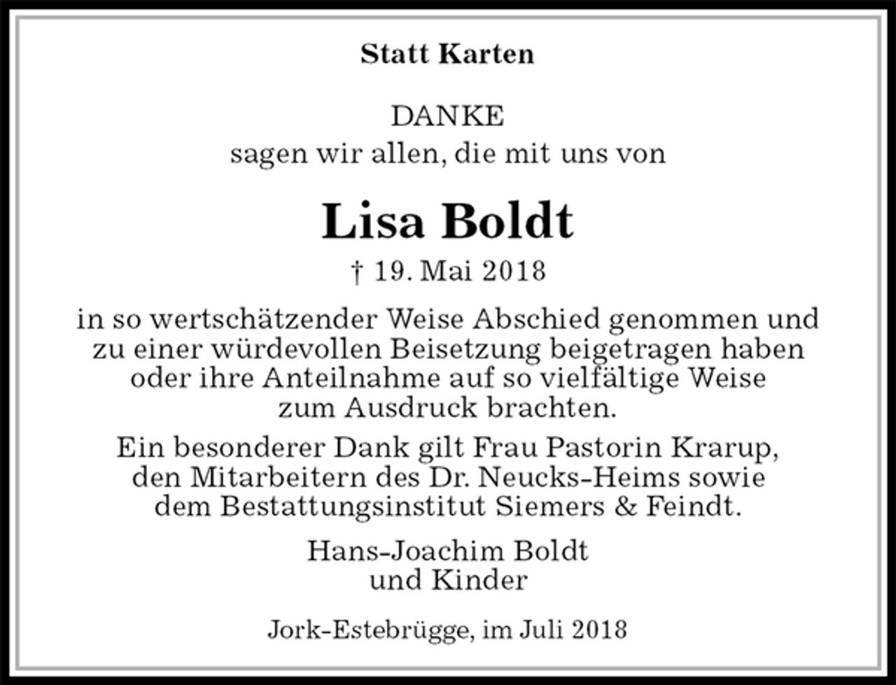 <p>Statt Karten</p><p>DANKE<br />sagen wir allen, die mit uns von<br />Lisa Boldt<br />† 19. Mai 2018<br />in so wertschätzender Weise Abschied genommen und zu einer würdevollen Beisetzung beigetragen haben oder ihre Anteilnahme auf so vielfältige Weise<br />zum Ausdruck brachten.<br />Ein besonderer Dank gilt Frau Pastorin Krarup,<br />den Mitarbeitern des Dr. Neucks-Heims sowie<br />dem Bestattungsinstitut Siemers &amp; Feindt.<br />Hans-Joachim Boldt<br />und Kinder<br />Jork-Estebrügge, im Juli 2018</p>