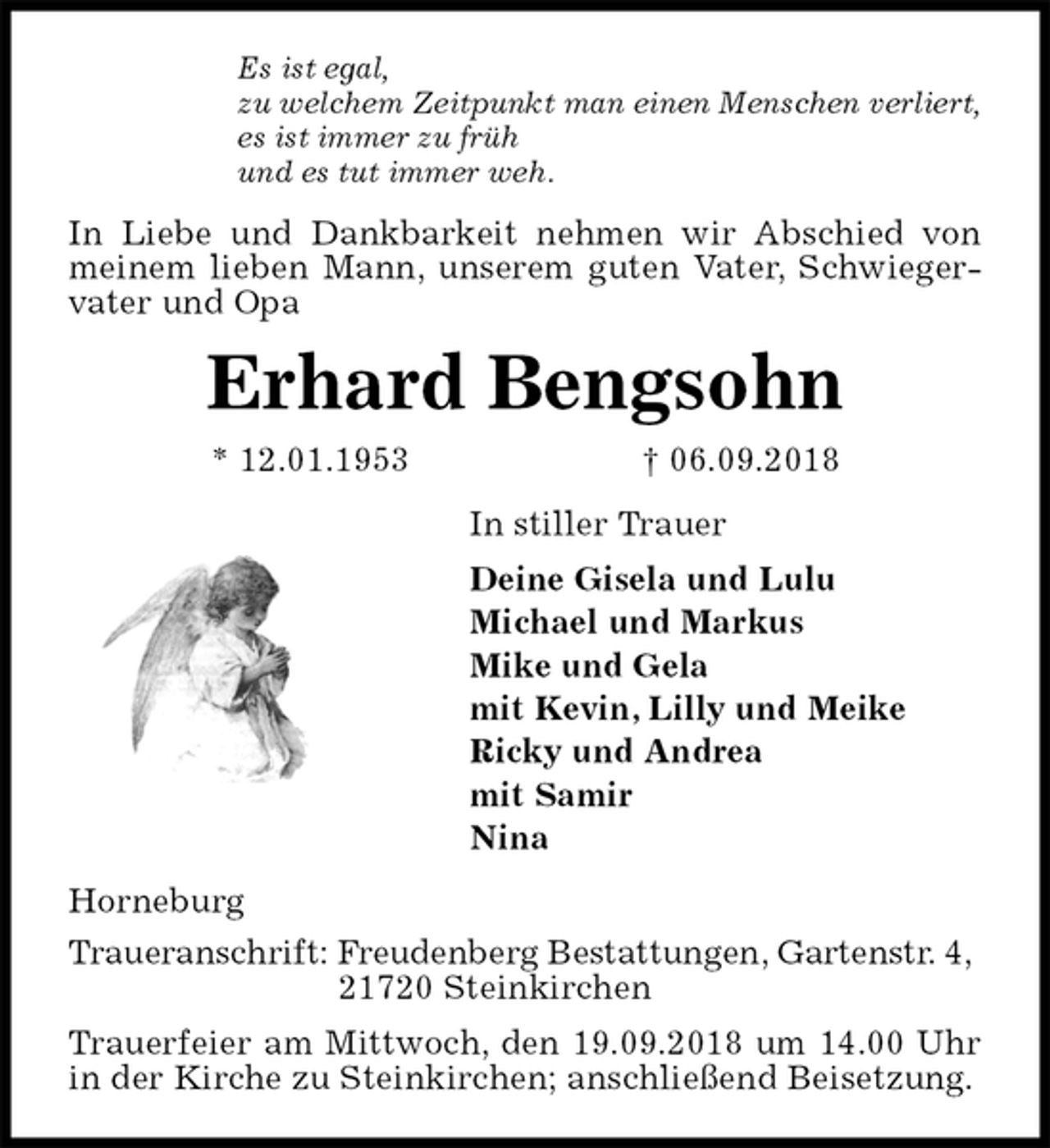 <p>Es ist egal,<br />zu welchem Zeitpunkt man einen Menschen verliert,<br />es ist immer zu früh<br />und es tut immer weh.<br />In Liebe und Dankbarkeit nehmen wir Abschied von meinem lieben Mann, unserem guten Vater, Schwiegervater und Opa<br />Erhard Bengsohn<br />* 12.01.1953 † 06.09.2018<br />In stiller Trauer<br />Deine Gisela und Lulu<br />Michael und Markus<br />Mike und Gela<br />mit Kevin, Lilly und Meike<br />Ricky und Andrea<br />mit Samir<br />Nina<br />Horneburg<br />Traueranschrift: Freudenberg Bestattungen, Gartenstr. 4,<br />21720 Steinkirchen<br />Trauerfeier am Mittwoch, den 19.09.2018 um 14.00 Uhr in der Kirche zu Steinkirchen; anschließend Beisetzung.</p>