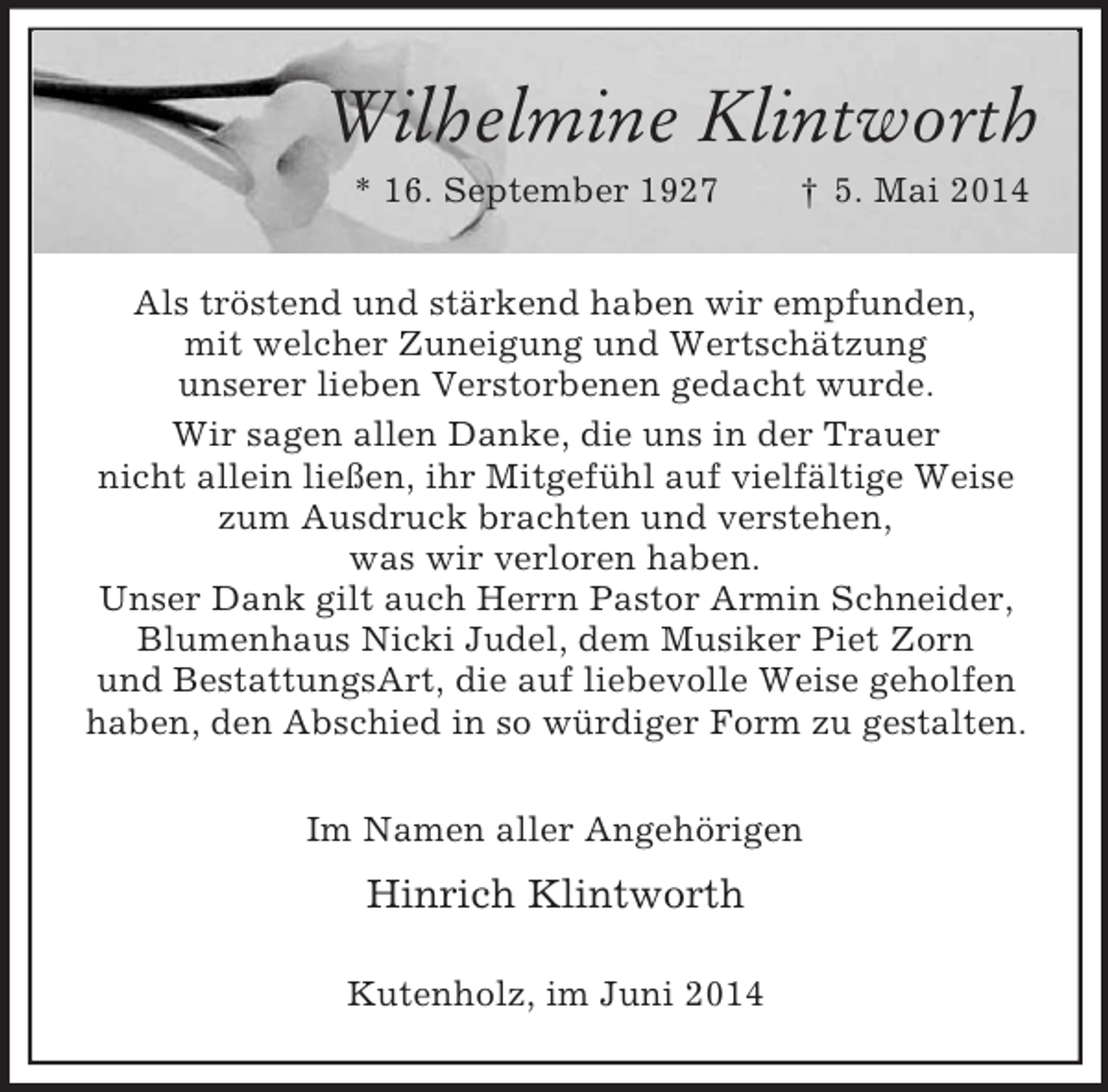 <p>Wilhelmine Klintworth<br />* 16. September 1927 † 5. Mai 2014<br />Als tröstend und stärkend haben wir empfunden,<br />mit welcher Zuneigung und Wertschätzung<br />unserer lieben Verstorbenen gedacht wurde.<br />Wir sagen allen Danke, die uns in der Trauer<br />nicht allein ließen, ihr Mitgefühl auf vielfältige Weise zum Ausdruck brachten und verstehen,<br />was wir verloren haben.<br />Unser Dank gilt auch Herrn Pastor Armin Schneider,<br />Blumenhaus Nicki Judel, dem Musiker Piet Zorn<br />und BestattungsArt, die auf liebevolle Weise geholfen haben, den Abschied in so würdiger Form zu gestalten.<br />Im Namen aller Angehörigen<br />Hinrich Klintworth<br />Kutenholz, im Juni 2014</p>