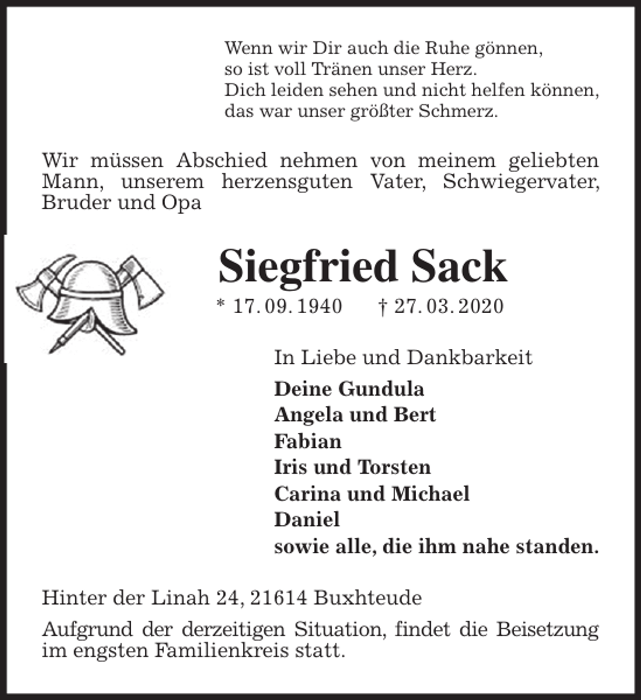 <p>Wenn wir Dir auch die Ruhe gönnen,<br />so ist voll Tränen unser Herz.<br />Dich leiden sehen und nicht helfen können,<br />das war unser größter Schmerz.<br />Wir müssen Abschied nehmen von meinem geliebten Mann, unserem herzensguten Vater, Schwiegervater, Bruder und Opa<br />Siegfried Sack<br />* 17. 09. 1940 † 27. 03. 2020<br />In Liebe und Dankbarkeit<br />Deine Gundula<br />Angela und Bert<br />Fabian<br />Iris und Torsten<br />Carina und Michael<br />Daniel<br />sowie alle, die ihm nahe standen.<br />Hinter der Linah 24, 21614 Buxhteude<br />Aufgrund der derzeitigen Situation, findet die Beisetzung<br />im engsten Familienkreis statt.</p>