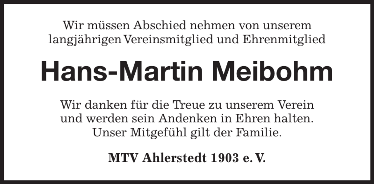 <p>Wir müssen Abschied nehmen von unserem<br />langjährigen Vereinsmitglied und Ehrenmitglied<br />Hans-Martin Meibohm<br />Wir danken für die Treue zu unserem Verein<br />und werden sein Andenken in Ehren halten.<br />Unser Mitgefühl gilt der Familie.<br />MTV Ahlerstedt 1903 e. V.</p>