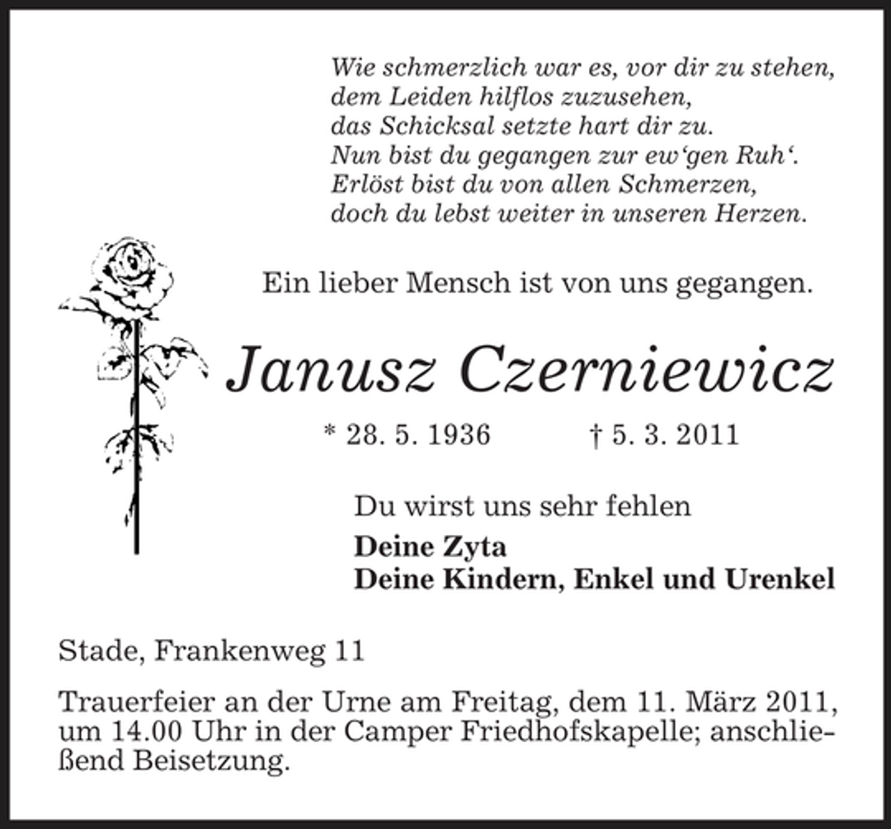 <p>Wie schmerzlich war es, vor dir zu stehen, dem Leiden hilflos zuzusehen, das Schicksal setzte hart dir zu. Nun bist du gegangen zur ew‘gen Ruh‘. Erlöst bist du von allen Schmerzen, doch du lebst weiter in unseren Herzen.</p><p>Ein lieber Mensch ist von uns gegangen.</p><p>Janusz Czerniewicz<br />* 28. 5. 1936 † 5. 3. 2011 Du wirst uns sehr fehlen Deine Zyta Deine Kindern, Enkel und Urenkel Stade, Frankenweg 11 Trauerfeier an der Urne am Freitag, dem 11. März 2011, um 14.00 Uhr in der Camper Friedhofskapelle; anschließend Beisetzung.</p>