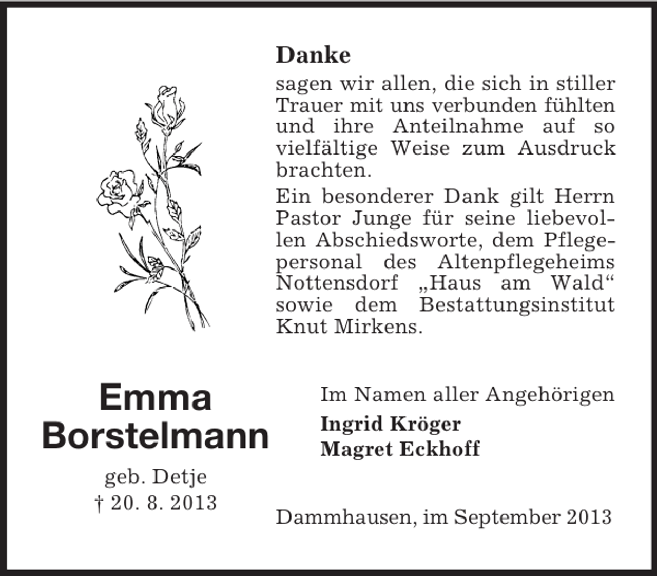 <p>Danke<br />sagen wir allen, die sich in stiller<br />Trauer mit uns verbunden fühlten<br />und ihre Anteilnahme auf so<br />vielfältige Weise zum Ausdruck<br />brachten.<br />Ein besonderer Dank gilt Herrn<br />Pastor Junge für seine liebevollen Abschiedsworte, dem Pflegepersonal des Altenpflegeheims<br />Nottensdorf „Haus am Wald“<br />sowie dem Bestattungsinstitut<br />Knut Mirkens.</p><p>Emma<br />Borstelmann<br />geb. Detje<br />† 20. 8. 2013</p><p>Im Namen aller Angehörigen<br />Ingrid Kröger<br />Magret Eckhoff<br />Dammhausen, im September 2013</p>