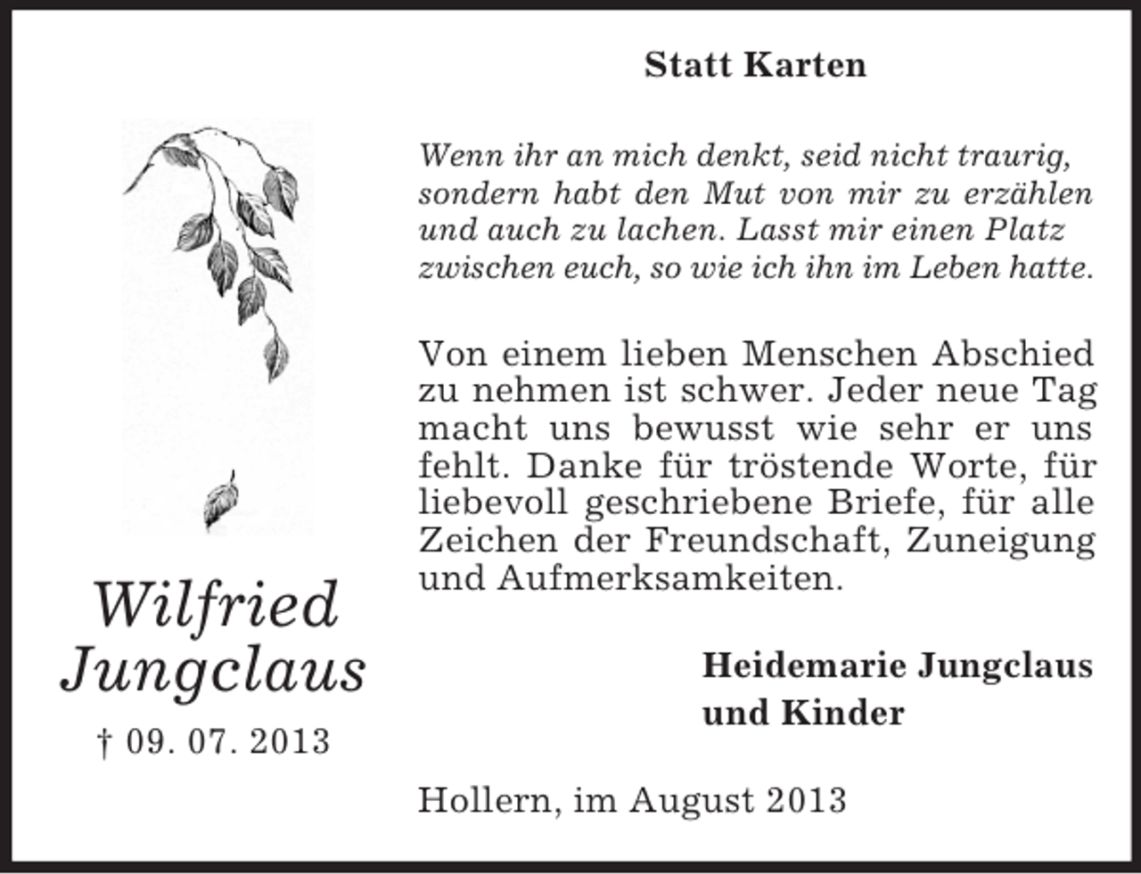 <p>Statt Karten<br />Wenn ihr an mich denkt, seid nicht traurig,<br />sondern habt den Mut von mir zu erzählen<br />und auch zu lachen. Lasst mir einen Platz<br />zwischen euch, so wie ich ihn im Leben hatte.</p><p>Wilfried<br />Jungclaus<br />† 09. 07. 2013</p><p>Von einem lieben Menschen Abschied<br />zu nehmen ist schwer. Jeder neue Tag<br />macht uns bewusst wie sehr er uns<br />fehlt. Danke für tröstende Worte, für<br />liebevoll geschriebene Briefe, für alle<br />Zeichen der Freundschaft, Zuneigung<br />und Aufmerksamkeiten.<br />Heidemarie Jungclaus<br />und Kinder<br />Hollern, im August 2013</p>