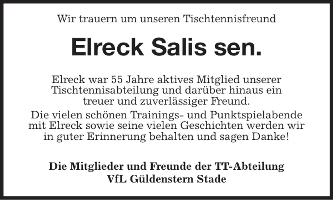 <p>Wir trauern um unseren Tischtennisfreund<br />Elreck Salis sen.<br />Elreck war 55 Jahre aktives Mitglied unserer<br />Tischtennisabteilung und darüber hinaus ein<br />treuer und zuverlässiger Freund.<br />Die vielen schönen Trainings- und Punktspielabende<br />mit Elreck sowie seine vielen Geschichten werden wir<br />in guter Erinnerung behalten und sagen Danke!</p>
<p>Die Mitglieder und Freunde der TT-Abteilung<br />VfL Güldenstern Stade</p>