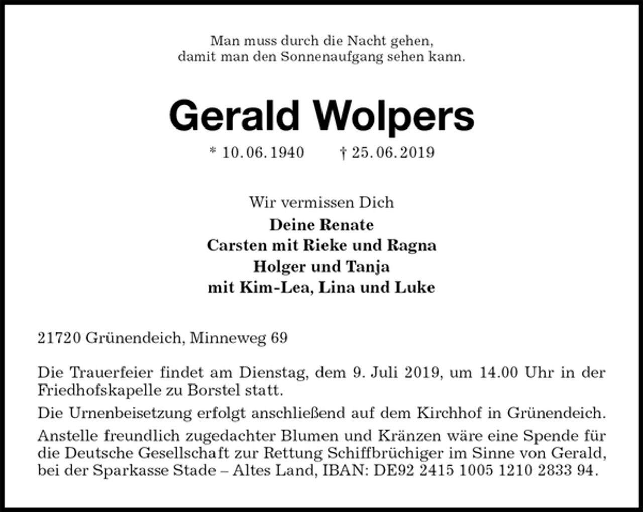 <p>Man muss durch die Nacht gehen,<br />damit man den Sonnenaufgang sehen kann.<br />Gerald Wolpers<br />* 10. 06. 1940 † 25. 06. 2019<br />Wir vermissen Dich<br />Deine Renate<br />Carsten mit Rieke und Ragna<br />Holger und Tanja<br />mit Kim-Lea, Lina und Luke<br />21720 Grünendeich, Minneweg 69</p>
<p>Die Trauerfeier findet am Dienstag, dem 9. Juli 2019, um 14.00 Uhr in der Friedhofskapelle zu Borstel statt.<br />Die Urnenbeisetzung erfolgt anschließend auf dem Kirchhof in Grünendeich.<br />Anstelle freundlich zugedachter Blumen und Kränzen wäre eine Spende für die Deutsche Gesellschaft zur Rettung Schiffbrüchiger im Sinne von Gerald, bei der Sparkasse Stade – Altes Land, IBAN: DE92 2415 1005 1210 2833 94.</p>