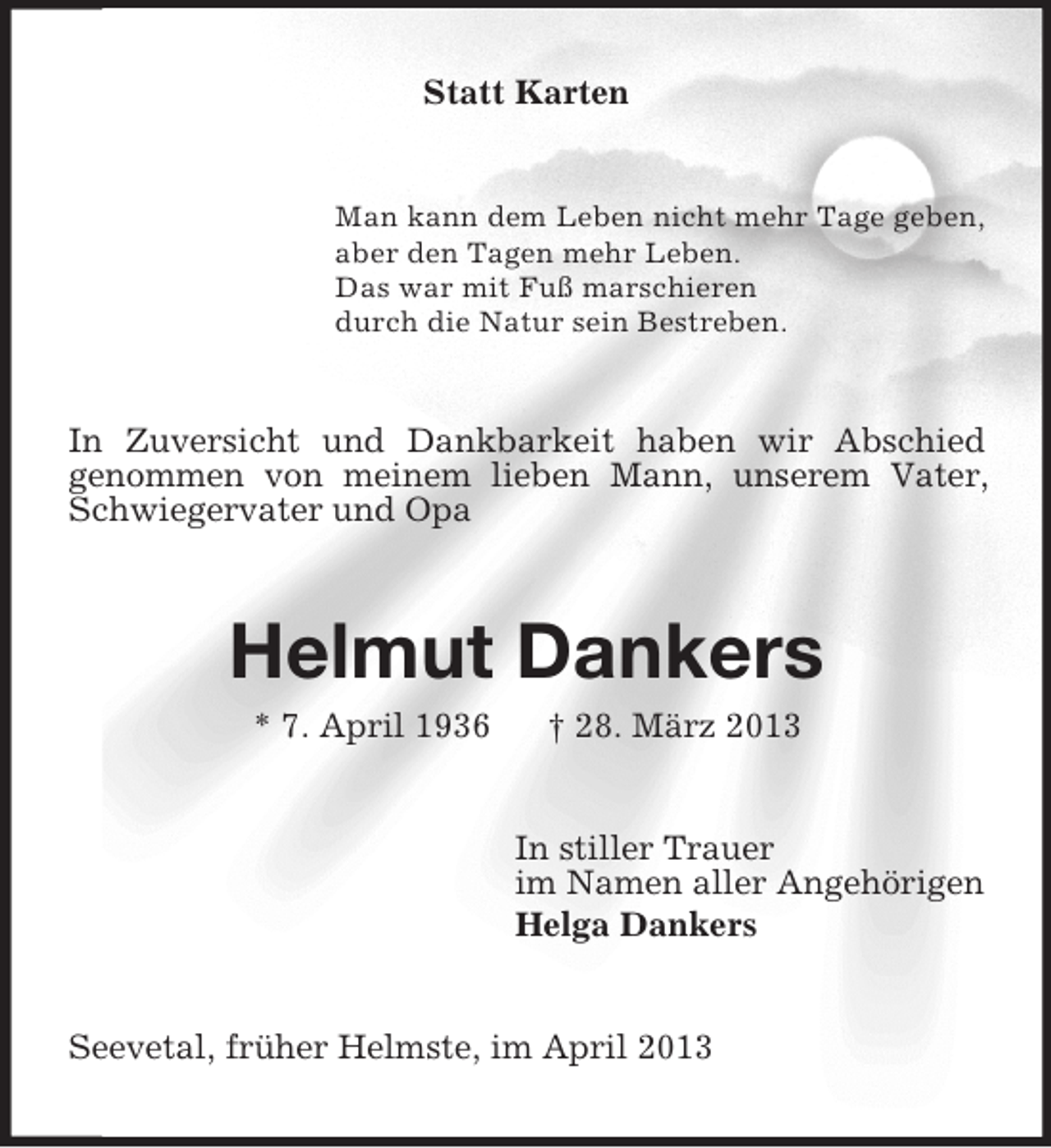 <p>Statt Karten</p><p>Man kann dem Leben nicht mehr Tage geben,<br />aber den Tagen mehr Leben.<br />Das war mit Fuß marschieren<br />durch die Natur sein Bestreben.</p><p>In Zuversicht und Dankbarkeit haben wir Abschied<br />genommen von meinem lieben Mann, unserem Vater,<br />Schwiegervater und Opa</p><p>Helmut Dankers<br />* 7. April 1936</p><p>† 28. März 2013</p><p>In stiller Trauer<br />im Namen aller Angehörigen<br />Helga Dankers</p><p>Seevetal, früher Helmste, im April 2013</p>