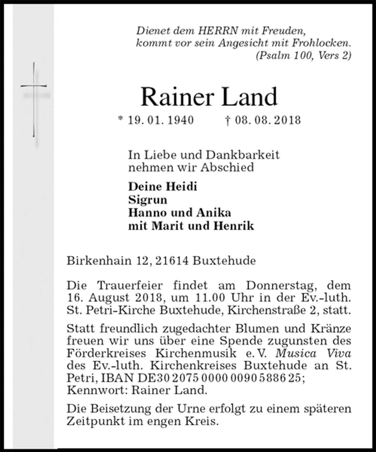 <p>Dienet dem HERRN mit Freuden,<br />kommt vor sein Angesicht mit Frohlocken.<br />(Psalm 100, Vers 2)<br />Rainer Land<br />* 19. 01. 1940 † 08. 08. 2018<br />In Liebe und Dankbarkeit<br />nehmen wir Abschied<br />Deine Heidi<br />Sigrun<br />Hanno und Anika<br />mit Marit und Henrik<br />Birkenhain 12, 21614 Buxtehude</p><p>Die Trauerfeier findet am Donnerstag, dem<br />16. August 2018, um 11.00 Uhr in der Ev.-luth.<br />St. Petri-Kirche Buxtehude, Kirchenstraße 2, statt.<br />Statt freundlich zugedachter Blumen und Kränze<br />freuen wir uns über eine Spende zugunsten des Förderkreises Kirchenmusik e. V. Musica Viva des Ev.-luth. Kirchenkreises Buxtehude an St. Petri, IBAN DE30 2075 0000 0090 5886 25;<br />Kennwort: Rainer Land.<br />Die Beisetzung der Urne erfolgt zu einem späteren<br />Zeitpunkt im engen Kreis.</p>