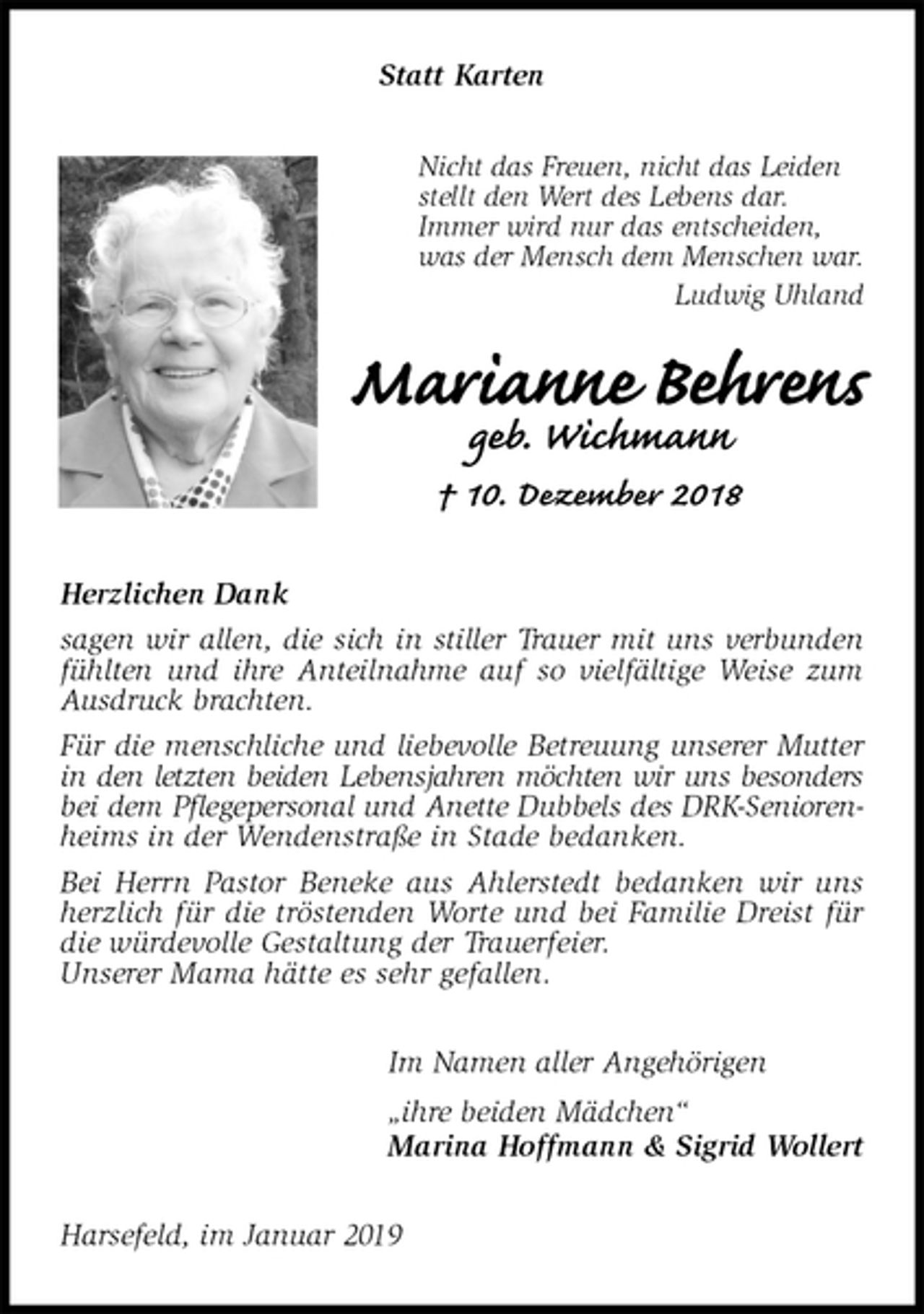 <p>Statt Karten<br />Nicht das Freuen, nicht das Leiden<br />stellt den Wert des Lebens dar.<br />Immer wird nur das entscheiden,<br />was der Mensch dem Menschen war.<br />Ludwig Uhland<br />Marianne Behrens<br />geb. Wichmann<br />† 10. Dezember 2018<br />Herzlichen Dank<br />sagen wir allen, die sich in stiller Trauer mit uns verbunden fühlten und ihre Anteilnahme auf so vielfältige Weise zum Ausdruck brachten.<br />Für die menschliche und liebevolle Betreuung unserer Mutter in den letzten beiden Lebensjahren möchten wir uns besonders<br />bei dem Pflegepersonal und Anette Dubbels des DRK-Senioren-<br />heims in der Wendenstraße in Stade bedanken.<br />Bei Herrn Pastor Beneke aus Ahlerstedt bedanken wir uns herzlich für die tröstenden Worte und bei Familie Dreist für die würdevolle Gestaltung der Trauerfeier.<br />Unserer Mama hätte es sehr gefallen.<br />Im Namen aller Angehörigen<br />„ihre beiden Mädchen“<br />Marina Hoffmann &amp; Sigrid Wollert<br />Harsefeld, im Januar 2019</p>