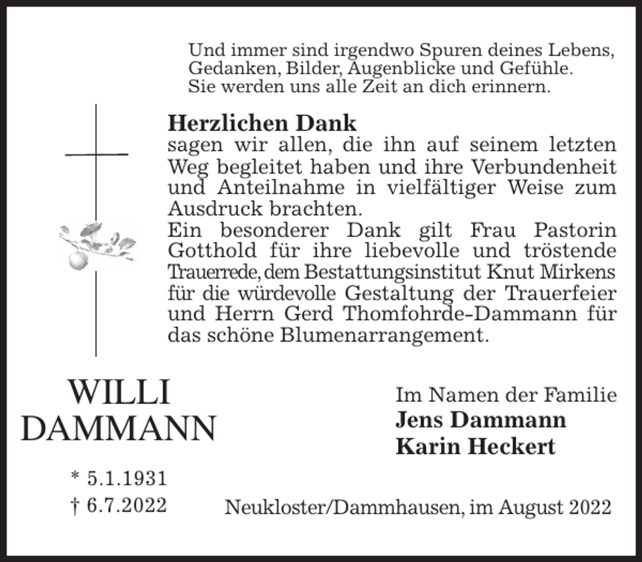 <p>Und immer sind irgendwo Spuren deines Lebens,<br />Gedanken, Bilder, Augenblicke und Gefühle.<br />Sie werden uns alle Zeit an dich erinnern.</p><p>Herzlichen Dank<br />sagen wir allen, die ihn auf seinem letzten<br />Weg begleitet haben und ihre Verbundenheit<br />und Anteilnahme in vielfältiger Weise zum<br />Ausdruck brachten.<br />Ein besonderer Dank gilt Frau Pastorin<br />Gotthold für ihre liebevolle und tröstende<br />Trauerrede, dem Bestattungsinstitut Knut Mirkens<br />für die würdevolle Gestaltung der Trauerfeier<br />und Herrn Gerd Thomfohrde-Dammann für<br />das schöne Blumenarrangement.<br />Im Namen der Familie<br />Jens Dammann<br />Karin Heckert<br />Neukloster/Dammhausen, im August 2022<br />WILLI<br />DAMMANN</p><p>* 5.1.1931<br />† 6.7.2022</p>