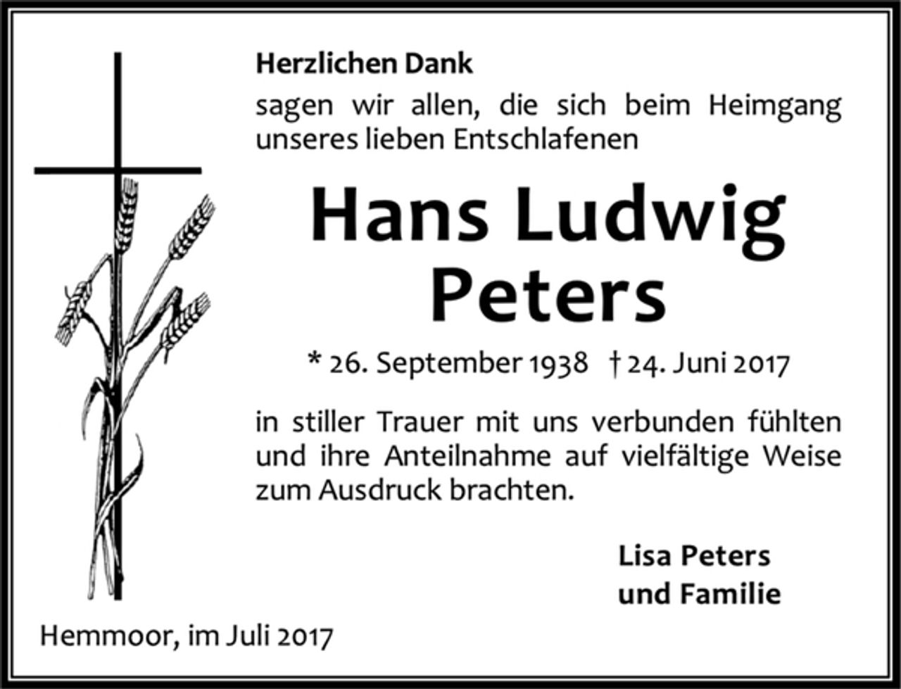 <p>Herzlichen Dank<br />sagen wir allen, die sich beim Heimgang<br />unseres lieben Entschlafenen<br />Hans Ludwig<br />Peters<br />* 26. September 1938 † 24. Juni 2017<br />in stiller Trauer mit uns verbunden fühlten<br />und ihre Anteilnahme auf vielfältige Weise<br />zum Ausdruck brachten.<br />Lisa Peters<br />und Familie<br />Hemmoor, im Juli 2017</p>
