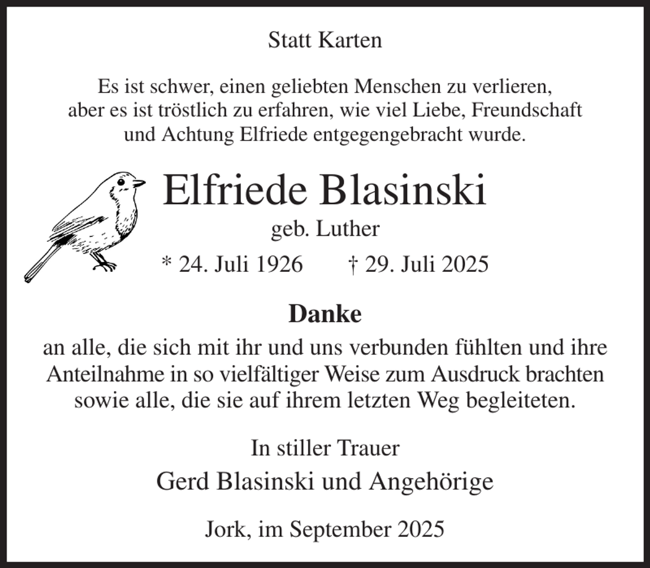 <p>Statt Karten<br />Es ist schwer, einen geliebten Menschen zu verlieren,<br />aber es ist tröstlich zu erfahren, wie viel Liebe, Freundschaft<br />und Achtung Elfriede entgegengebracht wurde.<br />Elfriede Blasinski<br />geb. Luther<br />* 24. Juli 1926 † 29. Juli 2025<br />Danke<br />an alle, die sich mit ihr und uns verbunden fühlten und ihre Anteilnahme in so vielfältiger Weise zum Ausdruck brachten sowie alle, die sie auf ihrem letzten Weg begleiteten.<br />In stiller Trauer<br />Gerd Blasinski und Angehörige<br />Jork, im September 2025</p>