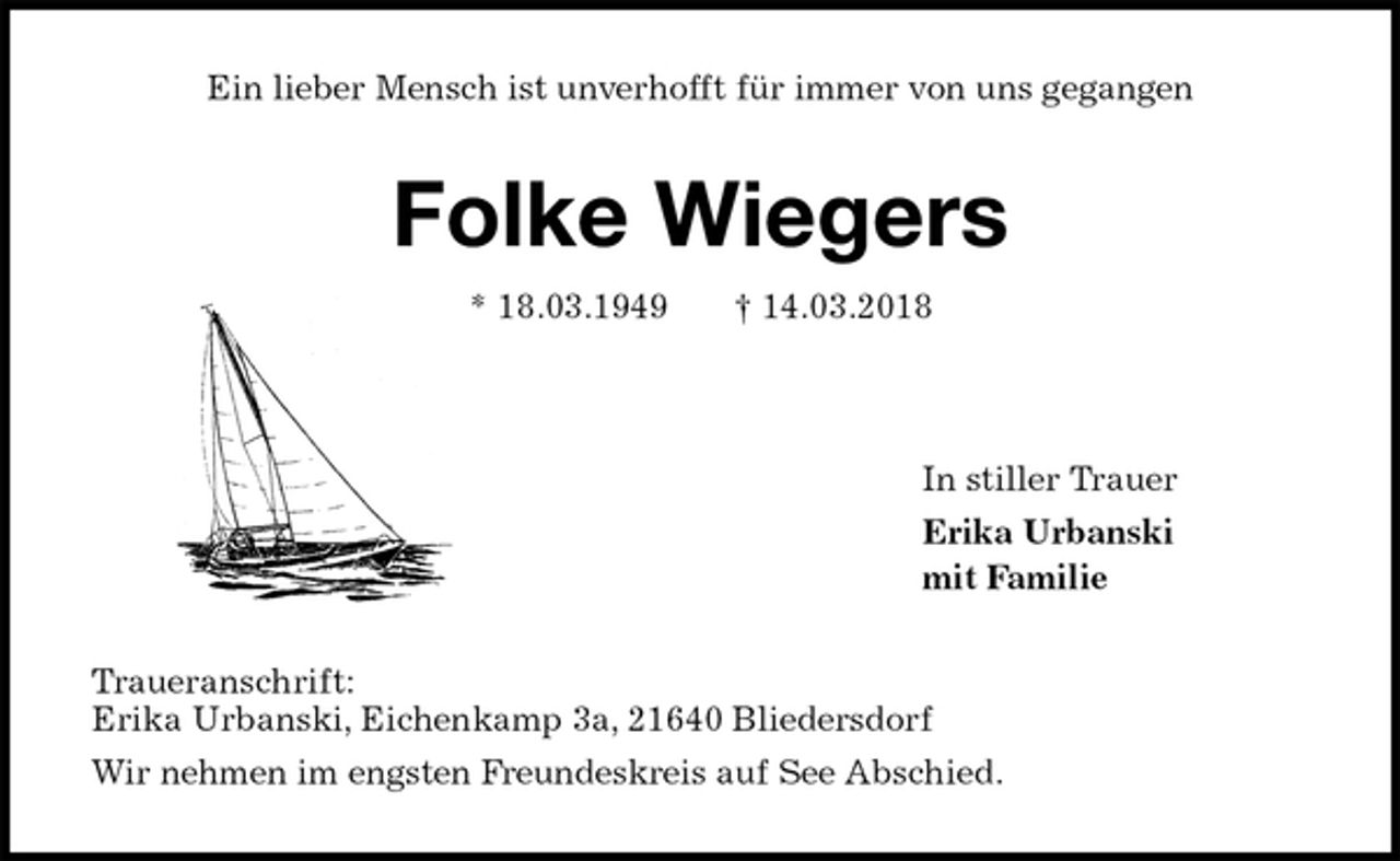 <p>Ein lieber Mensch ist unverhofft für immer von uns gegangen<br />Folke Wiegers<br />* 18.03.1949 † 14.03.2018<br />In stiller Trauer<br />Erika Urbanski<br />mit Familie<br />Traueranschrift:<br />Erika Urbanski, Eichenkamp 3a, 21640 Bliedersdorf<br />Wir nehmen im engsten Freundeskreis auf See Abschied.</p>