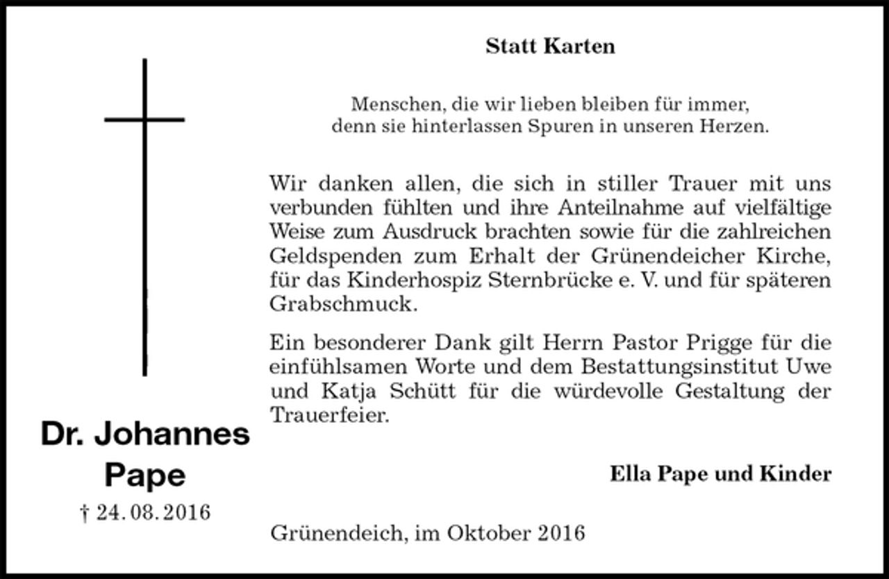 <p>Statt Karten<br />Menschen, die wir lieben bleiben für immer,<br />denn sie hinterlassen Spuren in unseren Herzen.<br />Wir danken allen, die sich in stiller Trauer mit uns<br />verbunden fühlten und ihre Anteilnahme auf vielfältige<br />Weise zum Ausdruck brachten sowie für die zahlreichen<br />Geldspenden zum Erhalt der Grünendeicher Kirche,<br />für das Kinderhospiz Sternbrücke e. V. und für späteren<br />Grabschmuck.<br />Ein besonderer Dank gilt Herrn Pastor Prigge für die<br />einfühlsamen Worte und dem Bestattungsinstitut Uwe und Katja Schütt für die würdevolle Gestaltung der<br />Trauerfeier.<br />Ella Pape und Kinder<br />Grünendeich, im Oktober 2016<br />Dr. Johannes<br />Pape<br />† 24. 08. 2016</p>