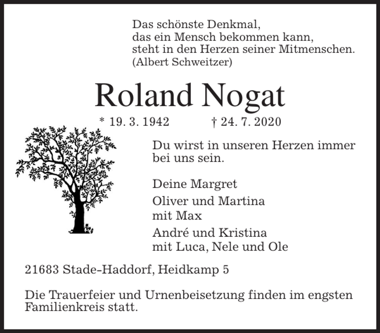 <p>Das schönste Denkmal,<br />das ein Mensch bekommen kann,<br />steht in den Herzen seiner Mitmenschen.<br />(Albert Schweitzer)<br />Roland Nogat<br />* 19. 3. 1942 † 24. 7. 2020<br />Du wirst in unseren Herzen immer<br />bei uns sein.</p>
<p>Deine Margret<br />Oliver und Martina<br />mit Max<br />André und Kristina<br />mit Luca, Nele und Ole<br />21683 Stade-Haddorf, Heidkamp 5</p>
<p>Die Trauerfeier und Urnenbeisetzung finden im engsten<br />Familienkreis statt.</p>