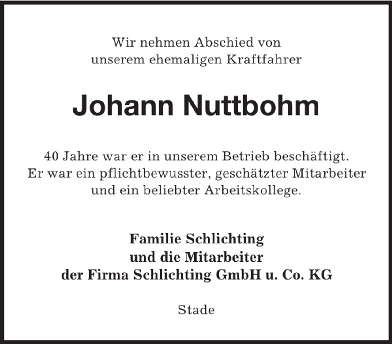 <p>Wir nehmen Abschied von<br />unserem ehemaligen Kraftfahrer<br />Johann Nuttbohm<br />40 Jahre war er in unserem Betrieb beschäftigt.<br />Er war ein pflichtbewusster, geschätzter Mitarbeiter und ein beliebter Arbeitskollege.<br />Familie Schlichting<br />und die Mitarbeiter<br />der Firma Schlichting GmbH u. Co. KG</p><p>Stade</p>