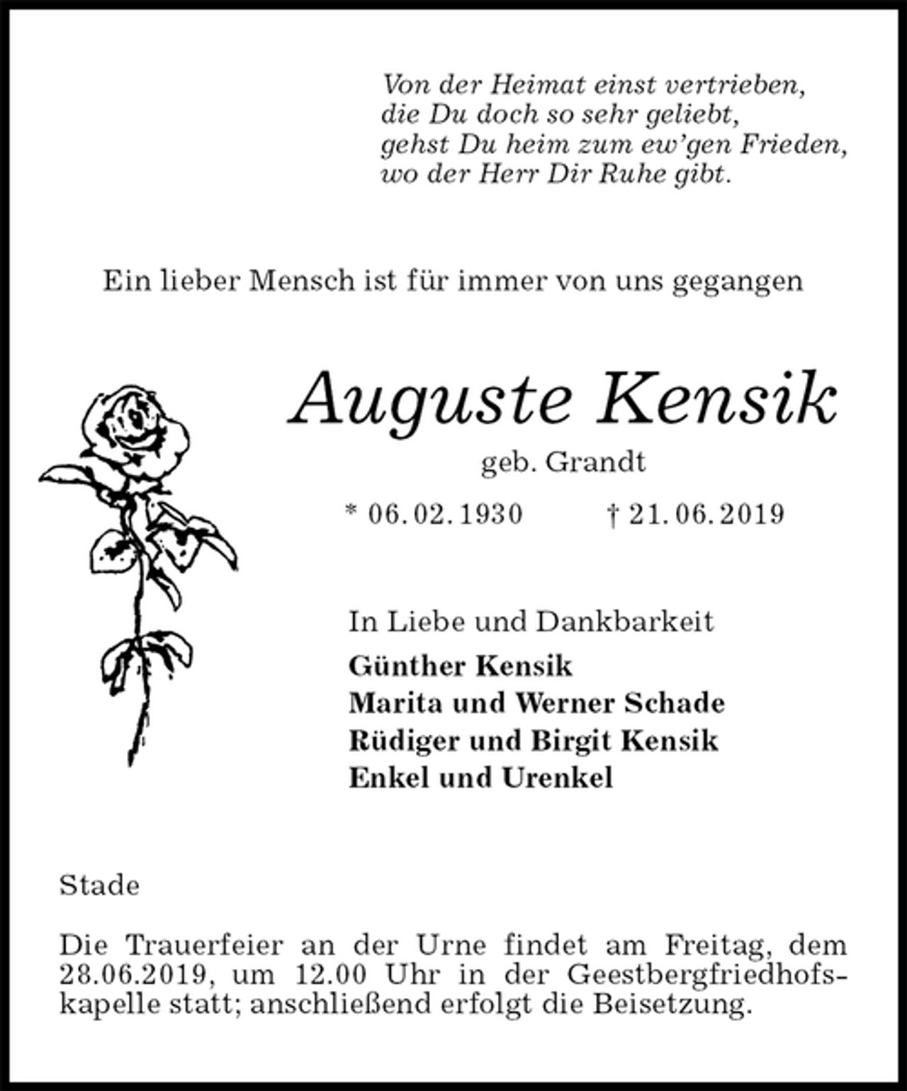 <p>Von der Heimat einst vertrieben,<br />die Du doch so sehr geliebt,<br />gehst Du heim zum ew’gen Frieden,<br />wo der Herr Dir Ruhe gibt.<br />Ein lieber Mensch ist für immer von uns gegangen<br />Auguste Kensik<br />geb. Grandt<br />* 06. 02. 1930 † 21. 06. 2019<br />In Liebe und Dankbarkeit<br />Günther Kensik<br />Marita und Werner Schade<br />Rüdiger und Birgit Kensik<br />Enkel und Urenkel<br />Stade</p><p>Die Trauerfeier an der Urne findet am Freitag, dem 28.06.2019, um 12.00 Uhr in der Geestbergfriedhofs-<br />kapelle statt; anschließend erfolgt die Beisetzung.</p>