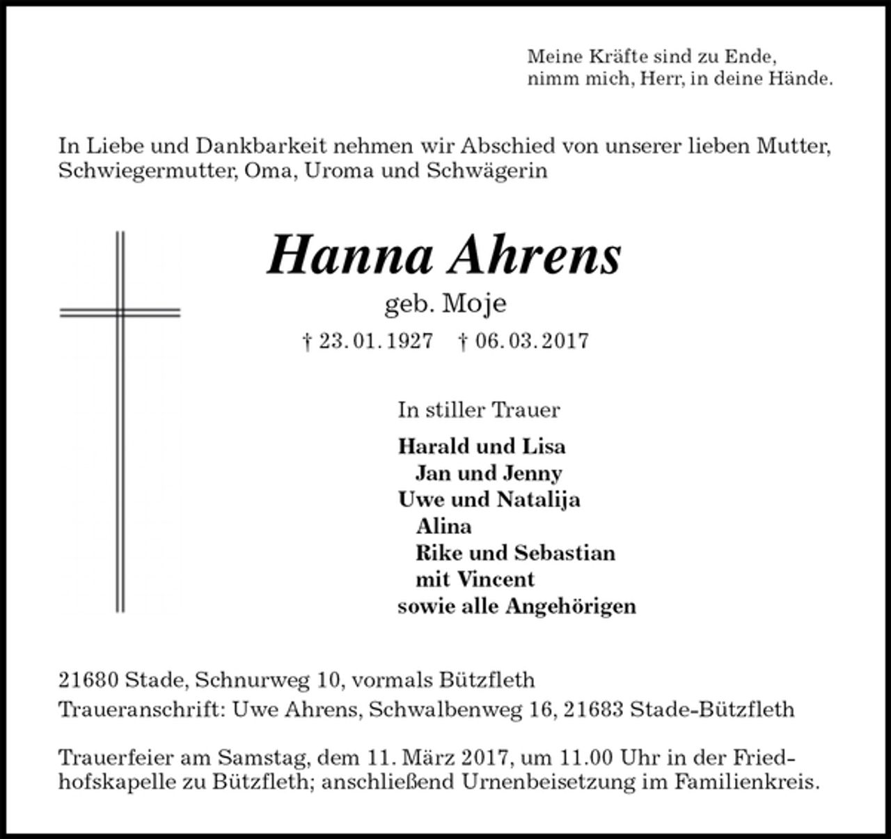 <p>Meine Kräfte sind zu Ende,<br />nimm mich, Herr, in deine Hände.<br />In Liebe und Dankbarkeit nehmen wir Abschied von unserer lieben Mutter, Schwiegermutter, Oma, Uroma und Schwägerin<br />Hanna Ahrens<br />geb. Moje<br />† 23. 01. 1927 † 06. 03. 2017<br />In stiller Trauer<br />Harald und Lisa<br />Jan und Jenny<br />Uwe und Natalija<br />Alina<br />Rike und Sebastian<br />mit Vincent<br />sowie alle Angehörigen<br />21680 Stade, Schnurweg 10, vormals Bützfleth<br />Traueranschrift: Uwe Ahrens, Schwalbenweg 16, 21683 Stade-Bützfleth</p>
<p>Trauerfeier am Samstag, dem 11. März 2017, um 11.00 Uhr in der Friedhofskapelle zu Bützfleth; anschließend Urnenbeisetzung im Familienkreis.</p>