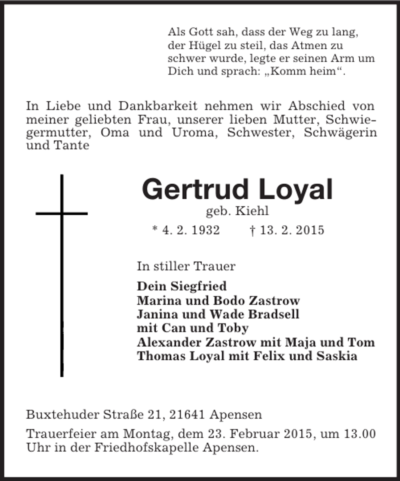 <p>Als Gott sah, dass der Weg zu lang,<br />der Hügel zu steil, das Atmen zu<br />schwer wurde, legte er seinen Arm um<br />Dich und sprach: „Komm heim“.<br />In Liebe und Dankbarkeit nehmen wir Abschied von meiner geliebten Frau, unserer lieben Mutter, Schwiegermutter, Oma und Uroma, Schwester, Schwägerin und Tante<br />Gertrud Loyal<br />geb. Kiehl<br />* 4. 2. 1932 † 13. 2. 2015<br />In stiller Trauer<br />Dein Siegfried<br />Marina und Bodo Zastrow<br />Janina und Wade Bradsell<br />mit Can und Toby<br />Alexander Zastrow mit Maja und Tom<br />Thomas Loyal mit Felix und Saskia</p><p>Buxtehuder Straße 21, 21641 Apensen<br />Trauerfeier am Montag, dem 23. Februar 2015, um 13.00 Uhr in der Friedhofskapelle Apensen.</p>
