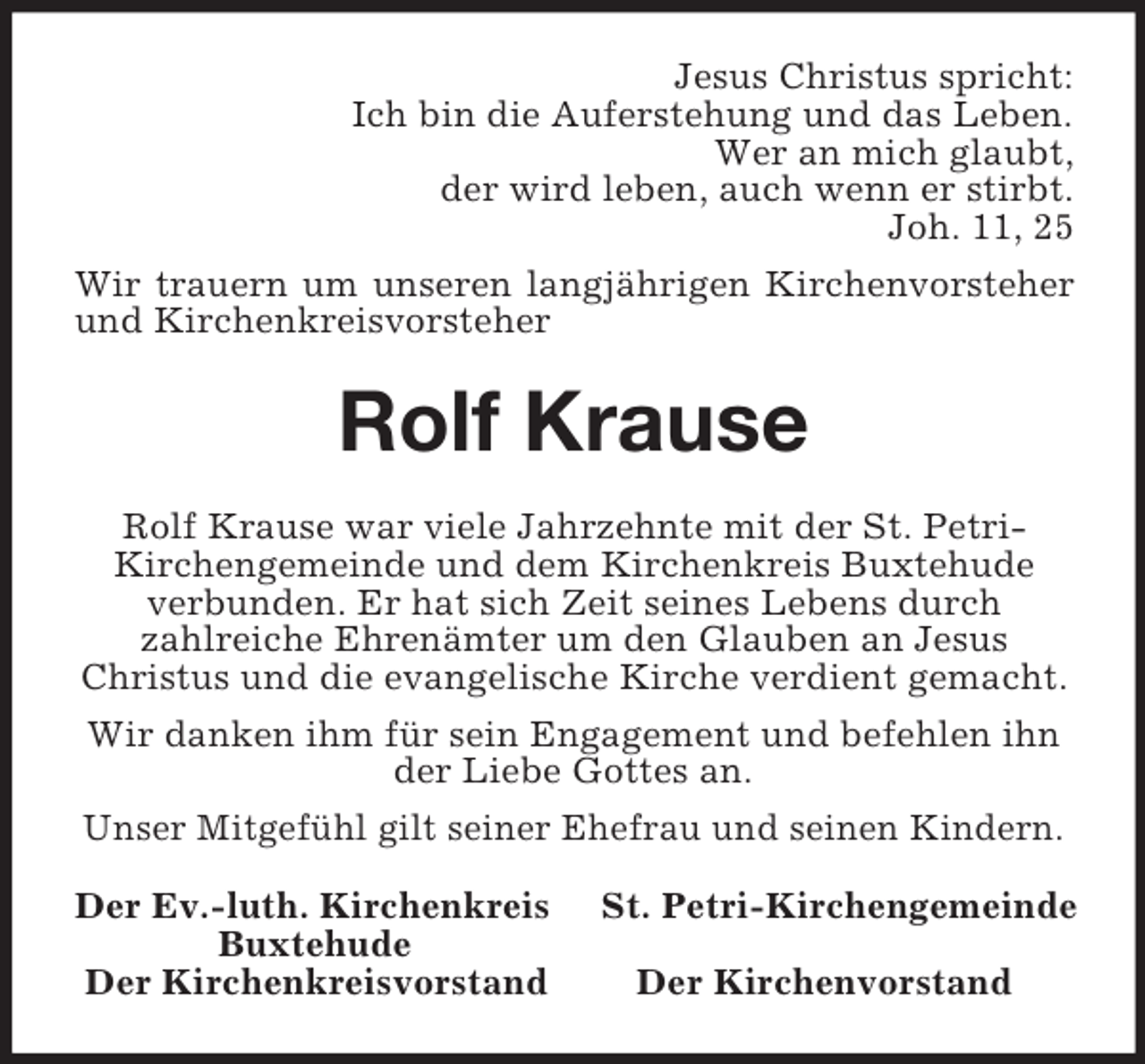 <p>Jesus Christus spricht:<br />Ich bin die Auferstehung und das Leben.<br />Wer an mich glaubt,<br />der wird leben, auch wenn er stirbt.<br />Joh. 11, 25<br />Wir trauern um unseren langjährigen Kirchenvorsteher<br />und Kirchenkreisvorsteher<br />Rolf Krause<br />Rolf Krause war viele Jahrzehnte mit der St. Petri-<br />Kirchengemeinde und dem Kirchenkreis Buxtehude verbunden. Er hat sich Zeit seines Lebens durch<br />zahlreiche Ehrenämter um den Glauben an Jesus<br />Christus und die evangelische Kirche verdient gemacht.<br />Wir danken ihm für sein Engagement und befehlen ihn der Liebe Gottes an.<br />Unser Mitgefühl gilt seiner Ehefrau und seinen Kindern.<br />Der Ev.-luth. Kirchenkreis St. Petri-Kirchengemeinde<br />Buxtehude<br />Der Kirchenkreisvorstand Der Kirchenvorstand</p>