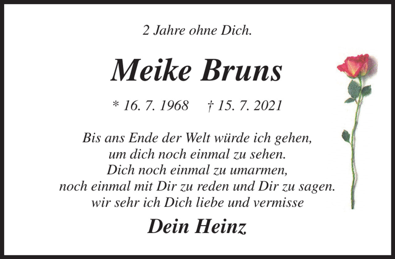 <p>2 Jahre ohne Dich.<br />Meike Bruns<br />* 16. 7. 1968 † 15. 7. 2021<br />Bis ans Ende der Welt würde ich gehen,<br />um dich noch einmal zu sehen.<br />Dich noch einmal zu umarmen,<br />noch einmal mit Dir zu reden und Dir zu sagen.<br />wir sehr ich Dich liebe und vermisse<br />Dein Heinz</p>
