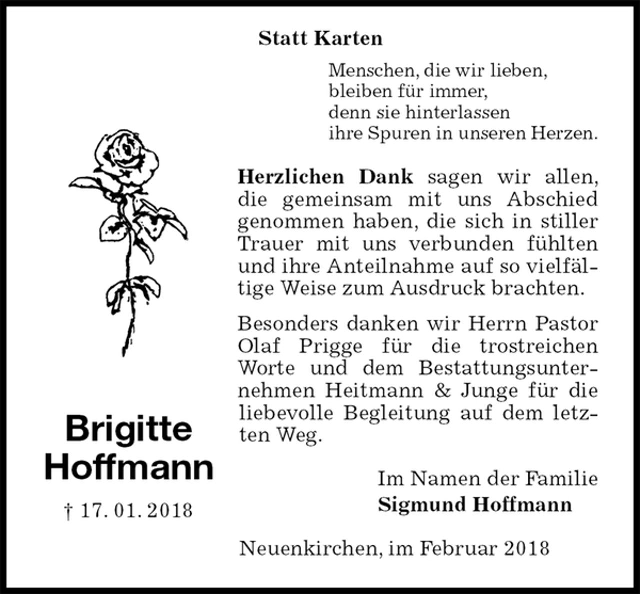 <p>Menschen, die wir lieben,<br />bleiben für immer,<br />denn sie hinterlassen<br />ihre Spuren in unseren Herzen.<br />Herzlichen Dank sagen wir allen, die gemeinsam mit uns Abschied<br />genommen haben, die sich in stiller Trauer mit uns verbunden fühlten und ihre Anteilnahme auf so vielfältige Weise zum Ausdruck brachten.<br />Besonders danken wir Herrn Pastor Olaf Prigge für die trostreichen Worte und dem Bestattungsunternehmen Heitmann &amp; Junge für die liebevolle Begleitung auf dem letzten Weg.<br />Im Namen der Familie<br />Sigmund Hoffmann<br />Neuenkirchen, im Februar 2018<br />Brigitte<br />Hoffmann<br />† 17. 01. 2018<br />Statt Karten</p>