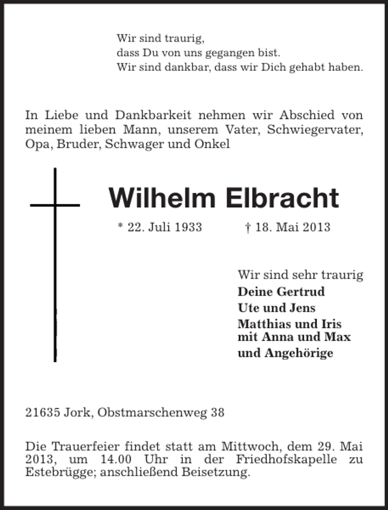 <p>Wir sind traurig,<br />dass Du von uns gegangen bist.<br />Wir sind dankbar, dass wir Dich gehabt haben.</p><p>In Liebe und Dankbarkeit nehmen wir Abschied von<br />meinem lieben Mann, unserem Vater, Schwiegervater,<br />Opa, Bruder, Schwager und Onkel</p><p>Wilhelm Elbracht<br />* 22. Juli 1933</p><p>† 18. Mai 2013</p><p>Wir sind sehr traurig<br />Deine Gertrud<br />Ute und Jens<br />Matthias und Iris<br />mit Anna und Max<br />und Angehörige</p><p>21635 Jork, Obstmarschenweg 38<br />Die Trauerfeier findet statt am Mittwoch, dem 29. Mai<br />2013, um 14.00 Uhr in der Friedhofskapelle zu<br />Estebrügge; anschließend Beisetzung.</p>