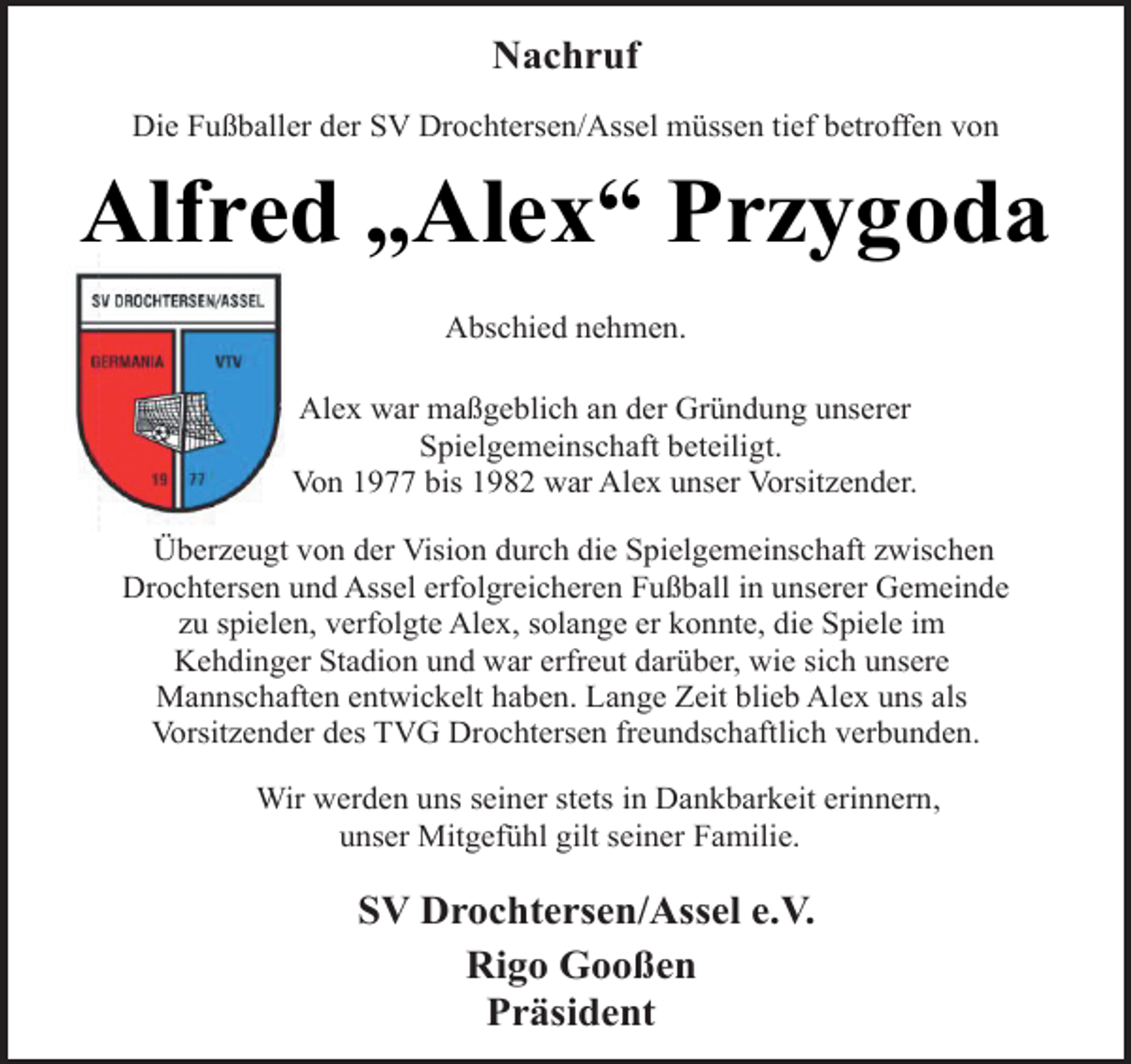 <p>Nachruf<br />Die Fußballer der SV Drochtersen/Assel müssen tief betroffen von<br />Alfred „Alex“ Przygoda<br />Abschied nehmen.<br />Alex war maßgeblich an der Gründung unserer<br />Spielgemeinschaft beteiligt.<br />Von 1977 bis 1982 war Alex unser Vorsitzender.<br />Überzeugt von der Vision durch die Spielgemeinschaft zwischen<br />Drochtersen und Assel erfolgreicheren Fußball in unserer Gemeinde<br />zu spielen, verfolgte Alex, solange er konnte, die Spiele im<br />Kehdinger Stadion und war erfreut darüber, wie sich unsere<br />Mannschaften entwickelt haben. Lange Zeit blieb Alex uns als<br />Vorsitzender des TVG Drochtersen freundschaftlich verbunden.<br />Wir werden uns seiner stets in Dankbarkeit erinnern,<br />unser Mitgefühl gilt seiner Familie.<br />SV Drochtersen/Assel e.V.<br />Rigo Gooßen<br />Präsident</p>
