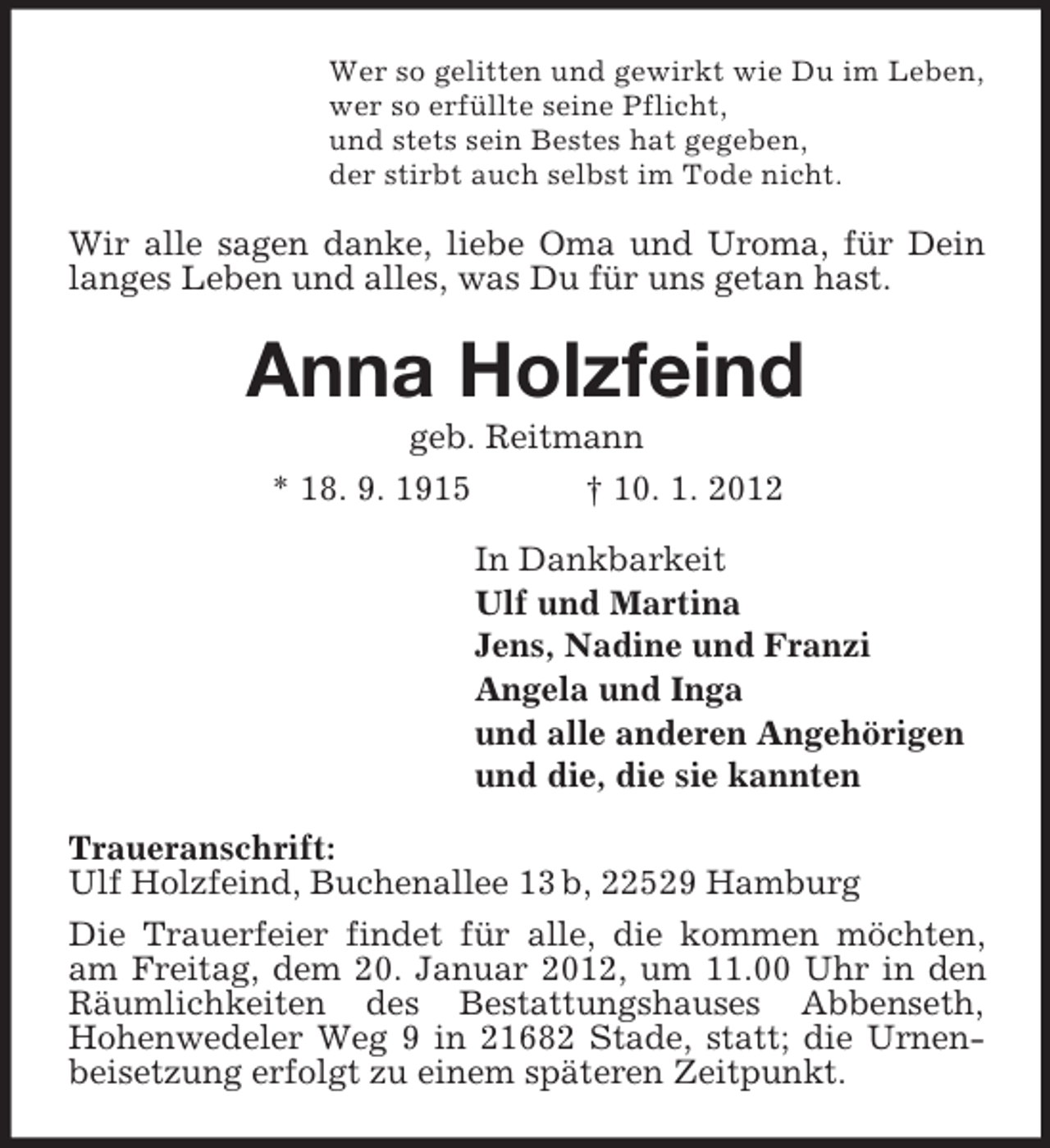 <p>Wer so gelitten und gewirkt wie Du im Leben,<br />wer so erfüllte seine Pflicht,<br />und stets sein Bestes hat gegeben,<br />der stirbt auch selbst im Tode nicht.</p><p>Wir alle sagen danke, liebe Oma und Uroma, für Dein<br />langes Leben und alles, was Du für uns getan hast.</p><p>Anna Holzfeind<br />geb. Reitmann<br />* 18. 9. 1915</p><p>† 10. 1. 2012<br />In Dankbarkeit<br />Ulf und Martina<br />Jens, Nadine und Franzi<br />Angela und Inga<br />und alle anderen Angehörigen<br />und die, die sie kannten</p><p>Traueranschrift:<br />Ulf Holzfeind, Buchenallee 13 b, 22529 Hamburg<br />Die Trauerfeier findet für alle, die kommen möchten,<br />am Freitag, dem 20. Januar 2012, um 11.00 Uhr in den<br />Räumlichkeiten des Bestattungshauses Abbenseth,<br />Hohenwedeler Weg 9 in 21682 Stade, statt; die Urnenbeisetzung erfolgt zu einem späteren Zeitpunkt.</p>