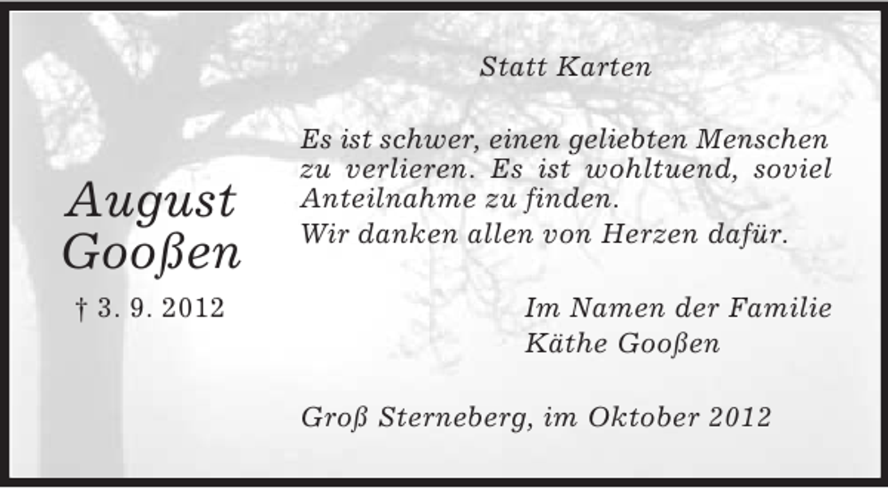 <p>Statt Karten</p><p>August<br />Gooßen<br />† 3. 9. 2012</p><p>Es ist schwer, einen geliebten Menschen<br />zu verlieren. Es ist wohltuend, soviel<br />Anteilnahme zu finden.<br />Wir danken allen von Herzen dafür.<br />Im Namen der Familie<br />Käthe Gooßen<br />Groß Sterneberg, im Oktober 2012</p>