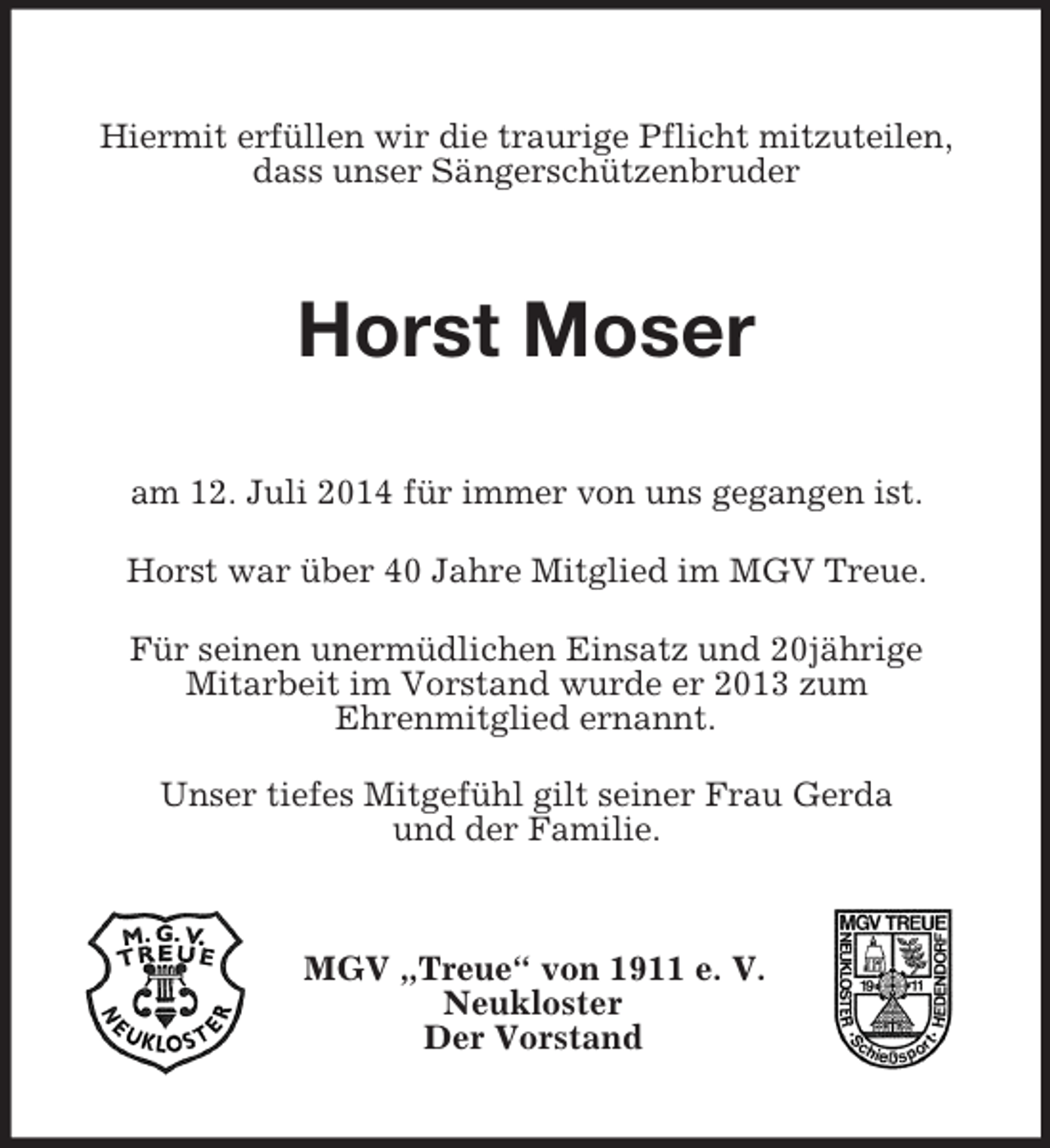 <p>Hiermit erfüllen wir die traurige Pflicht mitzuteilen, dass unser Sängerschützenbruder<br />Horst Moser<br />am 12. Juli 2014 für immer von uns gegangen ist.<br />Horst war über 40 Jahre Mitglied im MGV Treue.<br />Für seinen unermüdlichen Einsatz und 20jährige<br />Mitarbeit im Vorstand wurde er 2013 zum<br />Ehrenmitglied ernannt.<br />Unser tiefes Mitgefühl gilt seiner Frau Gerda<br />und der Familie.<br />MGV „Treue“ von 1911 e. V.<br />Neukloster<br />Der Vorstand</p>