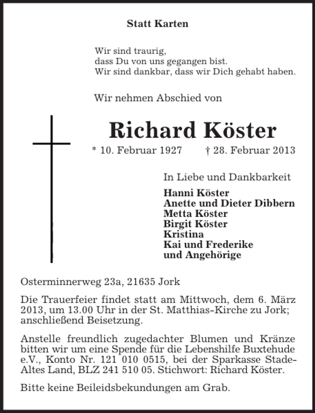 <p>Statt Karten<br />Wir sind traurig,<br />dass Du von uns gegangen bist.<br />Wir sind dankbar, dass wir Dich gehabt haben.<br />Wir nehmen Abschied von<br />Richard Köster<br />* 10. Februar 1927 † 28. Februar 2013<br />In Liebe und Dankbarkeit<br />Hanni Köster<br />Anette und Dieter Dibbern<br />Metta Köster<br />Birgit Köster<br />Kristina<br />Kai und Frederike<br />und Angehörige<br />Osterminnerweg 23a, 21635 Jork<br />Die Trauerfeier findet statt am Mittwoch, dem 6. März 2013, um 13.00 Uhr in der St. Matthias-Kirche zu Jork;<br />anschließend Beisetzung.<br />Anstelle freundlich zugedachter Blumen und Kränze bitten wir um eine Spende für die Lebenshilfe Buxtehude<br />e.V., Konto Nr. 121 010 0515, bei der Sparkasse Stade-<br />Altes Land, BLZ 241 510 05. Stichwort: Richard Köster.<br />Bitte keine Beileidsbekundungen am Grab.</p>