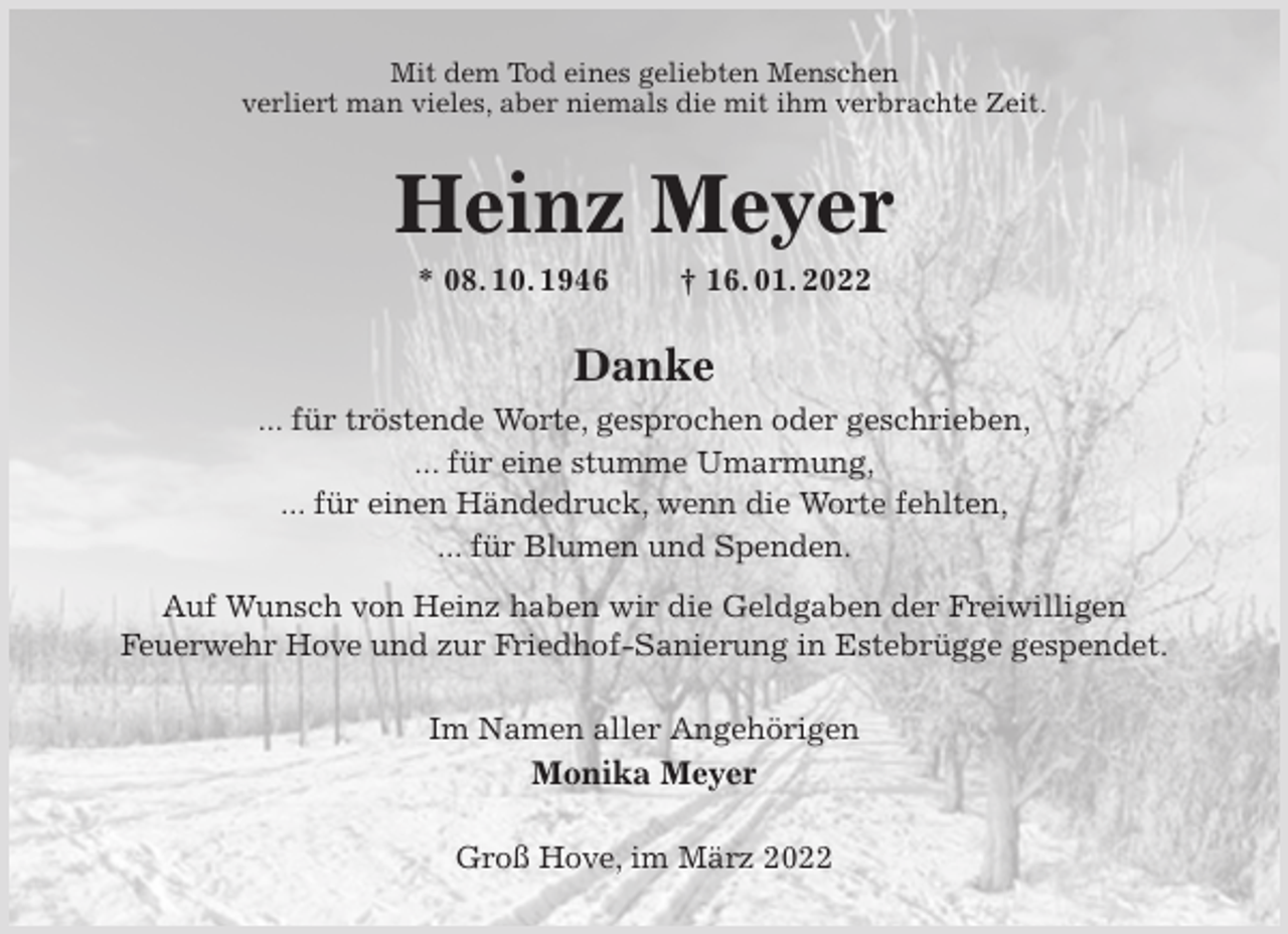 <p>Mit dem Tod eines geliebten Menschen<br />verliert man vieles, aber niemals die mit ihm verbrachte Zeit.<br />Heinz Meyer<br />* 08. 10. 1946 † 16. 01. 2022<br />Danke<br />... für tröstende Worte, gesprochen oder geschrieben,<br />... für eine stumme Umarmung,<br />... für einen Händedruck, wenn die Worte fehlten,<br />... für Blumen und Spenden.<br />Auf Wunsch von Heinz haben wir die Geldgaben der Freiwilligen<br />Feuerwehr Hove und zur Friedhof-Sanierung in Estebrügge gespendet.<br />Im Namen aller Angehörigen<br />Monika Meyer<br />Groß Hove, im März 2022</p>