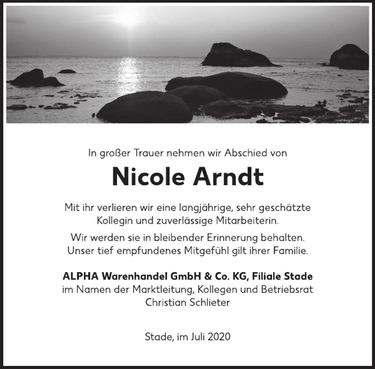 <p>In großer Trauer nehmen wir Abschied von<br />Nicole Arndt<br />Mit ihr verlieren wir eine langjährige, sehr geschätzte<br />Kollegin und zuverlässige Mitarbeiterin.<br />Wir werden sie in bleibender Erinnerung behalten.<br />Unser tief empfundenes Mitgefühl gilt ihrer Familie.<br />ALPHA Warenhandel GmbH &amp; Co. KG, Filiale Stade<br />im Namen der Marktleitung, Kollegen und Betriebsrat<br />Christian Schlieter<br />Stade, im Juli 2020</p>