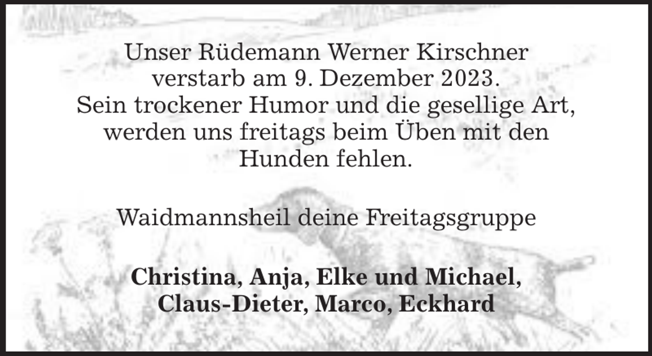 <p>Unser Rüdemann Werner Kirschner<br />verstarb am 9. Dezember 2023.<br />Sein trockener Humor und die gesellige Art,<br />werden uns freitags beim Üben mit den<br />Hunden fehlen.<br />Waidmannsheil deine Freitagsgruppe<br />Christina, Anja, Elke und Michael,<br />Claus-Dieter, Marco, Eckhard</p>