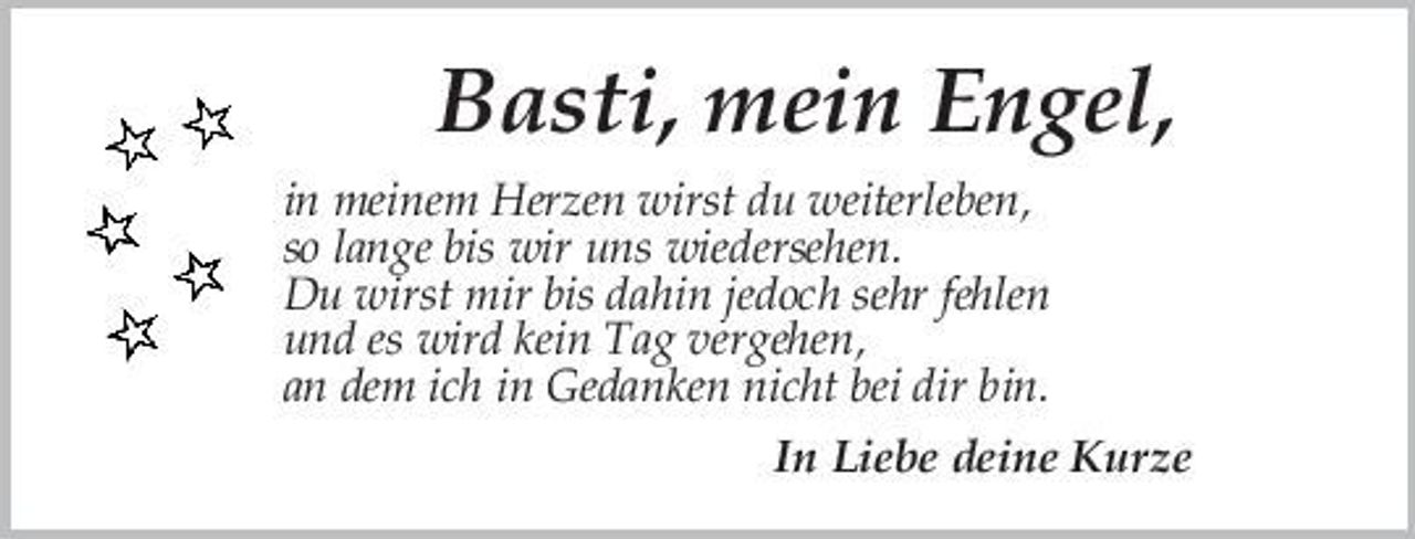 <p>Basti, mein Engel,<br />in meinem Herzen wirst du weiterleben, so lange bis wir uns wiedersehen. Du wirst mir bis dahin jedoch sehr fehlen und es wird kein Tag vergehen, an dem ich in Gedanken nicht bei dir bin. In Liebe deine Kurze</p>