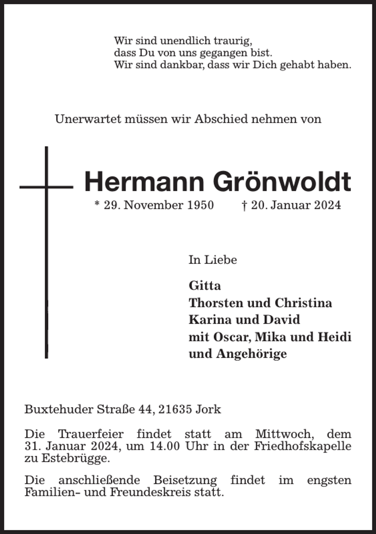 <p>Wir sind unendlich traurig,<br />dass Du von uns gegangen bist.<br />Wir sind dankbar, dass wir Dich gehabt haben.<br />Unerwartet müssen wir Abschied nehmen von<br />Hermann Grönwoldt<br />* 29. November 1950 † 20. Januar 2024<br />In Liebe<br />Gitta<br />Thorsten und Christina<br />Karina und David<br />mit Oscar, Mika und Heidi<br />und Angehörige<br />Buxtehuder Straße 44, 21635 Jork</p><p>Die Trauerfeier findet statt am Mittwoch, dem<br />31. Januar 2024, um 14.00 Uhr in der Friedhofskapelle zu Estebrügge.<br />Die anschließende Beisetzung findet im engsten<br />Familien- und Freundeskreis statt.</p>